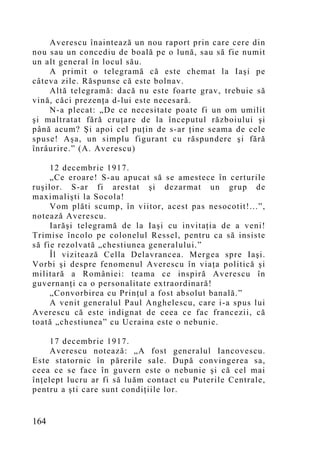 Averescu înaintează un nou raport prin care cere din
nou sau un concediu de boală pe o lună, sau să fie numit
un alt general în locul său.
    A primit o telegramă că este chemat la Iaşi pe
câteva zile. Răspunse că este bolnav.
    Altă telegramă: dacă nu este foarte grav, trebuie să
vină, căci prezenţa d-lui este necesară.
    N-a plecat: „De ce necesitate poate fi un om umilit
şi maltratat fără cruţare de la începutul războiului şi
până acum? Şi apoi cel puţin de s-ar ţine seama de cele
spuse! Aşa, un simplu figurant cu răspundere şi fără
înrâurire.” (A. Averescu)

     12 decembrie 1917.
     „Ce eroare! S-au apucat să se amestece în certurile
ruşilor. S-ar fi arestat şi dezarmat un grup de
maximalişti la Socola!
     Vom plăti scump, în viitor, acest pas nesocotit!...”,
notează Averescu.
     Iarăşi telegramă de la Iaşi cu invitaţia de a veni!
Trimise încolo pe colonelul Ressel, pentru ca să insiste
să fie rezolvată „chestiunea generalului.”
     Îl vizitează Cella Delavrancea. Mergea spre Iaşi.
Vorbi şi despre fenomenul Averescu în viaţa politică şi
militară a României: teama ce inspiră Averescu în
guvernanţi ca o personalitate extraordinară!
     „Convorbirea cu Prinţul a fost absolut banală.”
     A venit generalul Paul Anghelescu, care i-a spus lui
Averescu că este indignat de ceea ce fac francezii, că
toată „chestiunea” cu Ucraina este o nebunie.

     17 decembrie 1917.
     Averescu notează: „A fost generalul Iancovescu.
Este statornic în părerile sale. După convingerea sa,
ceea ce se face în guvern este o nebunie şi că cel mai
înţelept lucru ar fi să luăm contact cu Puterile Centrale,
pentru a şti care sunt condiţiile lor.


164
 