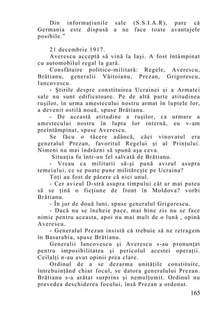 Din informaţiunile    sale (S.S.I.A.R), pare că
Germania este dispusă     a ne face toate avantajele
posibile.”

     21 decembrie 1917.
     Averescu acceptă să vină la Iaşi. A fost întâmpinat
cu automobilul regal la gară.
     Consfătuire politico-militară: Regele, Averescu,
Brătianu, generalii Văitoianu, Prezan, Grigorescu,
Iancovescu.
     - Ştirile despre constituirea Ucrainei şi a Armatei
sale nu sunt edificatoare. Pe de altă parte atitudinea
ruşilor, în urma amestecului nostru armat în luptele lor,
a devenit ostilă nouă, spuse Brătianu.
     - De această atitudine a ruşilor, ca urmare a
amestecului nostru în lupta lor internă, eu v-am
preîntâmpinat, spuse Averescu.
     Se făcu o tăcere adâncă, căci vinovatul era
generalul Prezan, favoritul Regelui şi al Prinţului.
Nimeni nu mai îndrăzni să spună aşa ceva.
      Situaţia fu într-un fel salvată de Brătianu.
     - Vreau ca militarii să-şi pună avizul asupra
temeiului, ce se poate pune milităreşte pe Ucraina?
     Toţi au fost de părere că nici unul.
     - Cer avizul D-stră asupra timpului cât ar mai putea
să se ţină o ficţiune de front în Moldova? vorbi
Brătianu.
     - În jur de dou ă luni, spuse generalul Grigorescu.
     - Dacă nu se încheie pace, mai bine zis nu se face
nimic pentru aceasta, apoi nu mai mult de o lună , opină
Averescu.
     - Generalul Prezan insistă că trebuie să ne retragem
în Basarabia, spuse Brătianu.
     Generalii Iancovescu şi Averescu s-au pronunţat
pentru imposibilitatea şi pericolul acestei operaţii.
Ceilalţi n-au avut opinii prea clare.
     Ordinul de a se dezarma unităţile constituite,
întrebuinţând chiar focul, se datora generalului Prezan.
Brătianu s-a arătat surprins şi nemulţumit. Ordinul nu
prevedea deschiderea focului, însă Prezan a ordonat.
                                                     165
 
