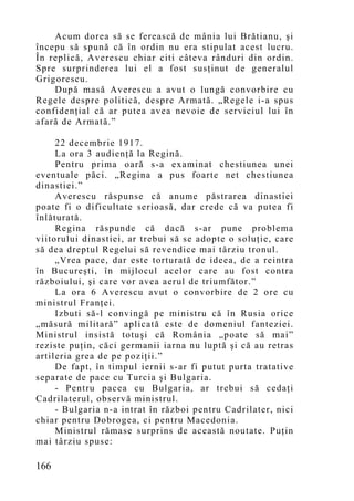 Acum dorea să se ferească de mânia lui Brătianu, şi
începu să spună că în ordin nu era stipulat acest lucru.
În replică, Averescu chiar citi câteva rânduri din ordin.
Spre surprinderea lui el a fost susţinut de generalul
Grigorescu.
    După masă Averescu a avut o lungă convorbire cu
Regele despre politică, despre Armată. „Regele i-a spus
confidenţial că ar putea avea nevoie de serviciul lui în
afară de Armată.”

     22 decembrie 1917.
     La ora 3 audienţă la Regină.
     Pentru prima oară s-a examinat chestiunea unei
eventuale păci. „Regina a pus foarte net chestiunea
dinastiei.”
     Averescu răspunse că anume păstrarea dinastiei
poate fi o dificultate serioasă, dar crede că va putea fi
înlăturată.
     Regina răspunde că dacă s-ar pune problema
viitorului dinastiei, ar trebui să se adopte o soluţie, care
să dea dreptul Regelui să revendice mai târziu tronul.
     „Vrea pace, dar este torturată de ideea, de a reintra
în Bucureşti, în mijlocul acelor care au fost contra
războiului, şi care vor avea aerul de triumfător.”
     La ora 6 Averescu avut o convorbire de 2 ore cu
ministrul Franţei.
     Izbuti să-l convingă pe ministru că în Rusia orice
„măsură militară” aplicată este de domeniul fanteziei.
Ministrul insistă totuşi că România „poate să mai”
reziste puţin, căci germanii iarna nu luptă şi că au retras
artileria grea de pe poziţii.”
     De fapt, în timpul iernii s-ar fi putut purta tratative
separate de pace cu Turcia şi Bulgaria.
     - Pentru pacea cu Bulgaria, ar trebui să cedaţi
Cadrilaterul, observă ministrul.
     - Bulgaria n-a intrat în război pentru Cadrilater, nici
chiar pentru Dobrogea, ci pentru Macedonia.
     Ministrul rămase surprins de această noutate. Puţin
mai târziu spuse:

166
 
