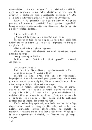 nerevoltător, că dacă nu s-ar face şi ultimul sacrificiu,
care nu aducea nici un folos aliaţilor, se vor „pierde
drepturile câştigate prin sacrificiile anterioare.” „Nu
este asta o adevărată prostie?” se întrebă Averescu.
     Liderii vieţii politice aveau păreri diferite: Carp era
pentru schimbarea dinastiei, Stere pentru republică,
Marghiloman pentru menţinerea dinastiei, dar la nevoie
cu sacrificarea Regelui.

    24 decembrie 1917.
    „Audienţă la Rege. Mi-a acordat concediu!
    În cursul audienţei mi-a spus că nu a fost niciodată
neîncrezător în mine, dar că a avut impresia că nu spun
ce gândesc!
    Aici deci este originea legendei!
    Asta eu, care întotdeauna am avut şi mi-am expus
deschis părerea?
    Am plecat spre Bacău.
    Mâine este Crăciunul: fără pom!”, notează
Averescu.

     31 decembrie 1917.
     Urări de Anul Nou, făcute trupelor Armatei a II-a.
     „Iubiţi ostaşi ai Armatei a II-a!
     Intrăm în anul 1918 sub un cer posomorât.
Împrejurările au adunat nori groşi peste capetele noastre
şi nu putem şti ce va scăpăra, din ei, dintr-un minut într-
altul, asupra ţărişoarei noastre scumpe.
     Faptele măreţe săvârşite însă de voi, în cursul
anului ce am trăit, sunt o garanţie sigură că orice ne
aşteaptă în viitor, Armata a II-a, prin solidaritatea ei
neîntrecută şi prin spiritul ei de sacrificiu mai presus de
orice laudă, va şti a se menţine necontenit la înălţimea
gloriosului ei trecut din acest războiu.
     De la prima împuşcătură, santinelă neclintită în faţa
duşmanului, după o retragere din cele mai grele, cum
puţine cunoaşte istoria războaielor, de îndată ce
flancurile voastre nu au mai fost descoperite, v-aţi oprit
în faţa duşmanului: hotărâţi, cu fruntea sus şi braţul
vânjos.
168
 