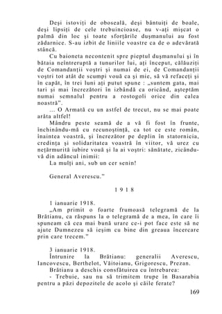 Deşi istoviţi de oboseală, deşi bântuiţi de boale,
deşi lipsiţi de cele trebuincioase, nu v-aţi mişcat o
palmă din loc şi toate sforţările duşmanului au fost
zădarnice. S-au izbit de liniile voastre ca de o adevărată
stâncă.
     Cu baioneta necontenit spre pieptul duşmanului şi în
bătaia neîntreruptă a tunurilor lui, aţi început, călăuziţi
de Comandanţii voştri şi numai de ei, de Comandanţii
voştri tot atât de scumpi vouă ca şi mie, să vă refaceţi şi
în capăt, în trei luni aţi putut spune : „suntem gata, mai
tari şi mai încrezători în izbândă ca oricând, aşteptăm
numai semnalul pentru a rostogoli orice din calea
noastră”.
     ... O Armată cu un astfel de trecut, nu se mai poate
arăta altfel!
     Mândru peste seamă de a vă fi fost în frunte,
închinându-mă cu recunoştinţă, ca tot ce este român,
înaintea voastră, şi încrezător pe deplin în statornicia,
credinţa şi solidaritatea voastră în viitor, vă urez cu
neţărmurită iubire vouă şi la ai voştri: sănătate, zicându-
vă din adâncul inimii:
     La mulţi ani, sub un cer senin!

    General Averescu.”

                            1 9 1 8

    1 ianuarie 1918.
    „Am primit o foarte frumoasă telegramă de la
Brătianu, ca răspuns la o telegramă de a mea, în care îi
spuneam că cea mai bună urare ce-i pot face este să ne
ajute Dumnezeu să ieşim cu bine din greaua încercare
prin care trecem.”

    3 ianuarie 1918.
    Întrunire   la    Brătianu:    generalii     Averescu,
Iancovescu, Berthelot, Văitoianu, Grigorescu, Prezan.
    Brătianu a deschis consfătuirea cu întrebarea:
    - Trebuie, sau nu să trimitem trupe în Basarabia
pentru a păzi depozitele de acolo şi căile ferate?
                                                       169
 