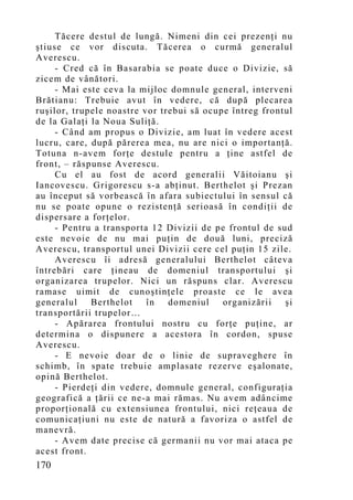 Tăcere destul de lungă. Nimeni din cei prezenţi nu
ştiuse ce vor discuta. Tăcerea o curmă generalul
Averescu.
     - Cred că în Basarabia se poate duce o Divizie, să
zicem de vânători.
     - Mai este ceva la mijloc domnule general, interveni
Brătianu: Trebuie avut în vedere, că după plecarea
ruşilor, trupele noastre vor trebui să ocupe întreg frontul
de la Galaţi la Noua Suliţă.
     - Când am propus o Divizie, am luat în vedere acest
lucru, care, după părerea mea, nu are nici o importanţă.
Totuna n-avem forţe destule pentru a ţine astfel de
front, – răspunse Averescu.
     Cu el au fost de acord generalii Văitoianu şi
Iancovescu. Grigorescu s-a abţinut. Berthelot şi Prezan
au început să vorbească în afara subiectului în sensul că
nu se poate opune o rezistenţă serioasă în condiţii de
dispersare a forţelor.
     - Pentru a transporta 12 Divizii de pe frontul de sud
este nevoie de nu mai puţin de două luni, preciză
Averescu, transportul unei Divizii cere cel puţin 15 zile.
     Averescu îi adresă generalului Berthelot câteva
întrebări care ţineau de domeniul transportului şi
organizarea trupelor. Nici un răspuns clar. Averescu
ramase uimit de cunoştinţele proaste ce le avea
generalul    Berthelot    în   domeniul    organizării   şi
transportării trupelor…
     - Apărarea frontului nostru cu forţe puţine, ar
determina o dispunere a acestora în cordon, spuse
Averescu.
     - E nevoie doar de o linie de supraveghere în
schimb, în spate trebuie amplasate rezerve eşalonate,
opină Berthelot.
     - Pierdeţi din vedere, domnule general, configuraţia
geografică a ţării ce ne-a mai rămas. Nu avem adâncime
proporţională cu extensiunea frontului, nici reţeaua de
comunicaţiuni nu este de natură a favoriza o astfel de
manevră.
     - Avem date precise că germanii nu vor mai ataca pe
acest front.
170
 