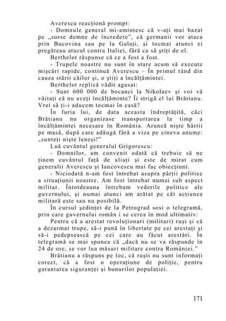 Averescu reacţionă prompt:
     - Domnule general mi-amintesc că v-aţi mai bazat
pe „surse demne de încredere”, că germanii vor ataca
prin Bucovina sau pe la Galaţi, şi tocmai atunci ei
pregăteau atacul contra Italiei, fără ca să ştiţi de el.
     Berthelot răspunse că ce a fost a fost.
     - Trupele noastre nu sunt în stare acum să execute
mişcări rapide, continuă Averescu – În primul rând din
cauza stării căilor şi, o ştiţi a încălţămintei.
     Berthelot replică vădit agasat:
     - Sunt 600 000 de bocanci la Nikolaev şi voi vă
văitaţi că nu aveţi încălţăminte? Îi strigă el lui Brătianu.
Vrei să ţi-i aducem tocmai în casă?
     În furia lui, de data aceasta îndreptăţită, căci
Brătianu nu organizase transportarea la timp a
încălţămintei necesare în România. Aruncă nişte hârtii
pe masă, după care adăugă fără a viza pe cineva anume:
„sunteţi nişte leneşi!”
     Luă cuvântul generalul Grigorescu:
     - Domnilor, am convenit odată că trebuie să ne
ţinem cuvântul faţă de aliaţi şi este de mirat cum
generalii Averescu şi Iancovescu mai fac obiecţiuni.
     - Niciodată n-am fost întrebat asupra părţii politice
a situaţiunii noastre. Am fost întrebat numai sub aspect
militar. Întotdeauna întrebam vederile politice ale
guvernului, şi numai atunci am arătat pe cât acţiunea
militară este sau nu posibilă.
     În cursul şedinţei de la Petrograd sosi o telegramă,
prin care guvernului român i se cerea în mod ultimativ:
     Pentru că a arestat revoluţionari (militari) ruşi şi că
a dezarmat trupe, să-i pună în libertate pe cei arestaţi şi
să-i pedepsească pe cei care au făcut arestări. În
telegramă se mai spunea că „dacă nu se va răspunde în
24 de ore, se vor lua măsuri militare contra României.”
     Brătianu a răspuns pe loc, că ruşii nu sunt informaţi
corect, că a fost o operaţiune de poliţie, pentru
garantarea siguranţei şi bunurilor populaţiei.



                                                        171
 