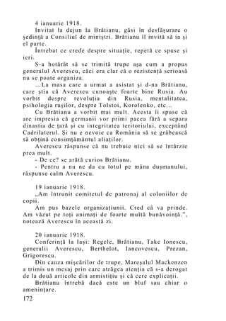 4 ianuarie 1918.
      Invitat la dejun la Brătianu, găsi în desfăşurare o
şedinţă a Consiliul de miniştri. Brătianu îl invită să ia şi
el parte.
      Întrebat ce crede despre situaţie, repetă ce spuse şi
ieri.
      S-a hotărât să se trimită trupe aşa cum a propus
generalul Averescu, căci era clar că o rezistenţă serioasă
nu se poate organiza.
      …La masa care a urmat a asistat şi d-na Brătianu,
care ştia că Averescu cunoaşte foarte bine Rusia. Au
vorbit despre revoluţia din Rusia, mentalitatea,
psihologia ruşilor, despre Tolstoi, Korolenko, etc...
      Cu Brătianu a vorbit mai mult. Acesta îi spuse că
are impresia că germanii vor primi pacea fără a separa
dinastia de ţară şi cu integritatea teritoriului, exceptând
Cadrilaterul. Şi nu e nevoie ca România să se grăbească
să obţină consimţământul aliaţilor.
      Averescu răspunse că nu trebuie nici să se întârzie
prea mult.
      - De ce? se arătă curios Brătianu.
      - Pentru a nu ne da cu totul pe mâna duşmanului,
răspunse calm Averescu.

    19 ianuarie 1918.
    „Am întrunit comitetul de patronaj al coloniilor de
copii.
    Am pus bazele organizaţiunii. Cred că va prinde.
Am văzut pe toţi animaţi de foarte multă bunăvoinţă.”,
notează Averescu în această zi.

     20 ianuarie 1918.
     Conferinţă la Iaşi: Regele, Brătianu, Take Ionescu,
generalii Averescu, Berthelot, Iancovescu, Prezan,
Grigorescu.
     Din cauza mişcărilor de trupe, Mareşalul Mackenzen
a trimis un mesaj prin care atrăgea atenţia că s-a derogat
de la două articole din armistiţiu şi că cere explicaţii.
     Brătianu întrebă dacă este un bluf sau chiar o
ameninţare.
172
 