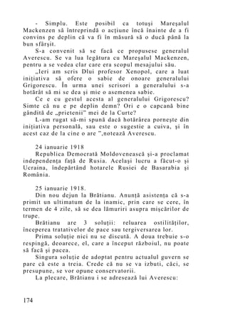 - Simplu. Este posibil ca totuşi Mareşalul
Mackenzen să întreprindă o acţiune încă înainte de a fi
convins pe deplin că va fi în măsură să o ducă până la
bun sfârşit.
     S-a convenit să se facă ce propusese generalul
Averescu. Se va lua legătura cu Mareşalul Mackenzen,
pentru a se vedea clar care era scopul mesajului său.
     „Ieri am scris Dlui profesor Xenopol, care a luat
iniţiativa să ofere o sabie de onoare generalului
Grigorescu. În urma unei scrisori a generalului s-a
hotărât să mi se dea şi mie o asemenea sabie.
     Ce e cu gestul acesta al generalului Grigorescu?
Simte că nu e pe deplin demn? Ori e o capcană bine
gândită de „prietenii” mei de la Curte?
     L-am rugat să-mi spună dacă hotărârea porneşte din
iniţiativa personală, sau este o sugestie a cuiva, şi în
acest caz de la cine o are ”,notează Averescu.

    24 ianuarie 1918
    Republica Democrată Moldovenească şi-a proclamat
independenţa faţă de Rusia. Acelaşi lucru a făcut-o şi
Ucraina, îndepărtând hotarele Rusiei de Basarabia şi
România.

     25 ianuarie 1918.
     Din nou dejun la Brătianu. Anunţă asistenţa că s-a
primit un ultimatum de la inamic, prin care se cere, în
termen de 4 zile, să se dea lămuriri asupra mişcărilor de
trupe.
     Brătianu are 3 soluţii: reluarea ostilităţilor,
începerea tratativelor de pace sau tergiversarea lor.
     Prima soluţie nici nu se discută. A doua trebuie s-o
respingă, deoarece, el, care a început războiul, nu poate
să facă şi pacea.
     Singura soluţie de adoptat pentru actualul guvern se
pare că este a treia. Crede că nu se va izbuti, căci, se
presupune, se vor opune conservatorii.
     La plecare, Brătianu i se adresează lui Averescu:


174
 