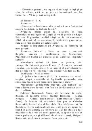 - Domnule general, vă rog să vă reţineţi la Iaşi şi pe
ziua de mâine, căci nu se ştie ce întorsătură vor lua
lucrurile… Vă rog, mai adăugă el.

    26 ianuarie 1918.
    Averescu:
    „Guvernul a demisionat din cauză că nu a fost acord
asupra hotărârii, ce trebuia luată.”
    Averescu primi chiar la Brătianu în casă
comunicarea mareşalului Curţii că va fi primit de Rege.
Brătianu îi promise cordial că-şi va da tot concursul,
„fără să ceară să se amestece în hotărârile guvernului,
care este răspunzător de actele sale.”
    Regele îl împuternici pe Averescu să formeze un
nou guvern.
    Averescu întocmi o listă, pe care o prezentă
Regelui.    Acesta     o   suplimentă    cu   Manolescu,
Preşedintele Curţii de Casaţie şi cu Garoflid, Inspector
agricol.
    Manolescu refuză să intre în guvern, căci
„simpatiile lui sunt pentru Franţa...” Averescu notează
spontan: „Şi acesta poate fi un aspect al patriotismului,
dar pe care eu nu-l înţeleg.” Era sincer? Credem că da.
    Explicaţia? Ar fi aceasta:
    „A judeca interesele ţării, în mo mente cu adevăr
tragice, după simpatiile şi legăturile personale, este
ceva care trece peste marginile priceperii mele.”
    Presupuneri considerate frecvent „de mahala” dar
care adesea s-au dovedit confirmate de documente dar şi
de… realitate:
    Odiosul Rumcerod, format de bolşevici în sudul
Rusiei, se descifra astfel: frontul România – Marea
Neagră – Odesa (Rumânsko- Cernomorsko-Odeskii
front). În fruntea lui bolşevicii l-au pus pe Cristian
Rakovskii, fostul lider al Partidului Social-Democrat din
România. De ce naţionalitate era, este greu de spus, dar
luând în consideraţie că lovitura de stat din Rusia a fost
organizată de evrei cu banii germani, se spune că era un
evreu polonez, ca şi tâlharul de drumuri mari, Grigorii
Kotovski, şi el evreu polonez. Erau prieteni.
                                                      175
 
