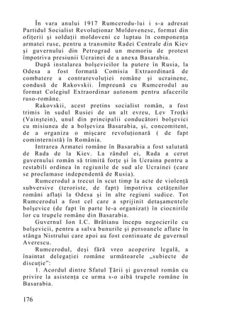 În vara anului 1917 Rumcerodu-lui i s-a adresat
Partidul Socialist Revoluţionar Moldovenesc, format din
ofiţerii şi soldaţii moldoveni ce luptau în componenţa
armatei ruse, pentru a transmite Radei Centrale din Kiev
şi guvernului din Petrograd un memoriu de protest
împotriva presiunii Ucrainei de a anexa Basarabia.
     După instalarea bolşevicilor la putere în Rusia, la
Odesa a fost formată Comisia Extraordinară de
combatere a contrarevoluţiei române şi ucrainene,
condusă de Rakovskii. Împreună cu Rumcerodul au
format Colegiul Extraordinar autonom pentru afacerile
ruso-române.
     Rakovskii, acest pretins socialist român, a fost
trimis în sudul Rusiei de un alt evreu, Lev Troţki
(Vainştein), unul din principalii conducători bolşevici
cu misiunea de a bolşeviza Basarabia, şi, concomitent,
de a organiza o mişcare revoluţionară ( de fapt
cominternistă) în România.
     Intrarea Armatei române în Basarabia a fost salutată
de Rada de la Kiev. La rândul ei, Rada a cerut
guvernului român să trimită forţe şi în Ucraina pentru a
restabili ordinea în regiunile de sud ale Ucrainei (care
se proclamase independentă de Rusia).
     Rumcerodul a trecut în scut timp la acte de violenţă
subversive (teroriste, de fapt) împotriva cetăţenilor
români aflaţi la Odesa şi în alte regiuni sudice. Tot
Rumcerodul a fost cel care a sprijinit detaşamentele
bolşevice (de fapt în parte le-a organizat) în ciocnirile
lor cu trupele române din Basarabia.
     Guvernul Ion I.C. Brătianu începu negocierile cu
bolşevicii, pentru a salva bunurile şi persoanele aflate în
stânga Nistrului care apoi au fost continuate de guvernul
Averescu.
     Rumcerodul, deşi fără vreo acoperire legală, a
înaintat delegaţiei române următoarele „subiecte de
discuţie”:
     1. Acordul dintre Sfatul Ţării şi guvernul român cu
privire la asistenţa ce urma s-o aibă trupele române în
Basarabia.

176
 