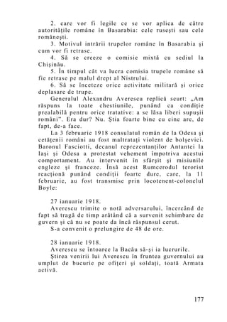 2. care vor fi legile ce se vor aplica de către
autorităţile române în Basarabia: cele ruseşti sau cele
româneşti.
     3. Motivul intrării trupelor române în Basarabia şi
cum vor fi retrase.
     4. Să se creeze o comisie mixtă cu sediul la
Chişinău.
     5. În timpul cât va lucra comisia trupele române să
fie retrase pe malul drept al Nistrului.
     6. Să se înceteze orice activitate militară şi orice
deplasare de trupe.
     Generalul Alexandru Averescu replică scurt: „Am
răspuns la toate chestiunile, punând ca condiţie
prealabilă pentru orice tratative: a se lăsa liberi supuşii
români”. Era dur? Nu. Ştia foarte bine cu cine are, de
fapt, de-a face.
     La 3 februarie 1918 consulatul român de la Odesa şi
cetăţenii români au fost maltrataţi violent de bolşevici.
Baronul Fasciotti, decanul reprezentanţilor Antantei la
Iaşi şi Odesa a protestat vehement împotriva acestui
comportament. Au intervenit în sfârşit şi misiunile
engleze şi franceze. Însă acest Rumcerodul terorist
reacţionă punând condiţii foarte dure, care, la 11
februarie, au fost transmise prin locotenent-colonelul
Boyle:

    27 ianuarie 1918.
    Averescu trimite o notă adversarului, încercând de
fapt să tragă de timp arătând că a survenit schimbare de
guvern şi că nu se poate da încă răspunsul cerut.
    S-a convenit o prelungire de 48 de ore.

    28 ianuarie 1918.
    Averescu se întoarce la Bacău să-şi ia lucrurile.
    Ştirea venirii lui Averescu în fruntea guvernului au
umplut de bucurie pe ofiţeri şi soldaţi, toată Armata
activă.



                                                       177
 