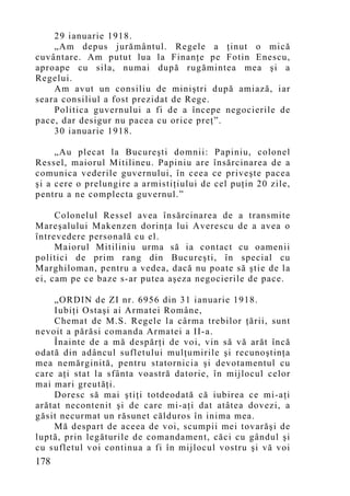 29 ianuarie 1918.
    „Am depus jurământul. Regele a ţinut o mică
cuvântare. Am putut lua la Finanţe pe Fotin Enescu,
aproape cu sila, numai după rugămintea mea şi a
Regelui.
    Am avut un consiliu de miniştri după amiază, iar
seara consiliul a fost prezidat de Rege.
    Politica guvernului a fi de a începe negocierile de
pace, dar desigur nu pacea cu orice preţ”.
    30 ianuarie 1918.

     „Au plecat la Bucureşti domnii: Papiniu, colonel
Ressel, maiorul Mitilineu. Papiniu are însărcinarea de a
comunica vederile guvernului, în ceea ce priveşte pacea
şi a cere o prelungire a armistiţiului de cel puţin 20 zile,
pentru a ne complecta guvernul.”

     Colonelul Ressel avea însărcinarea de a transmite
Mareşalului Makenzen dorinţa lui Averescu de a avea o
întrevedere personală cu el.
     Maiorul Mitiliniu urma să ia contact cu oamenii
politici de prim rang din Bucureşti, în special cu
Marghiloman, pentru a vedea, dacă nu poate să ştie de la
ei, cam pe ce baze s-ar putea aşeza negocierile de pace.

    „ORDIN de ZI nr. 6956 din 31 ianuarie 1918.
    Iubiţi Ostaşi ai Armatei Române,
    Chemat de M.S. Regele la cârma trebilor ţării, sunt
nevoit a părăsi comanda Armatei a II-a.
    Înainte de a mă despărţi de voi, vin să vă arăt încă
odată din adâncul sufletului mulţumirile şi recunoştinţa
mea nemărginită, pentru statornicia şi devotamentul cu
care aţi stat la sfânta voastră datorie, în mijlocul celor
mai mari greutăţi.
    Doresc să mai ştiţi totdeodată că iubirea ce mi-aţi
arătat necontenit şi de care mi-aţi dat atâtea dovezi, a
găsit necurmat un răsunet călduros în inima mea.
    Mă despart de aceea de voi, scumpii mei tovarăşi de
luptă, prin legăturile de comandament, căci cu gândul şi
cu sufletul voi continua a fi în mijlocul vostru şi vă voi
178
 