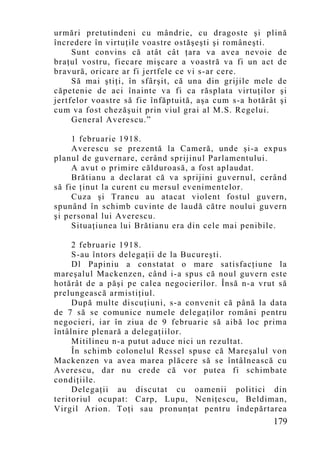 urmări pretutindeni cu mândrie, cu dragoste şi plină
încredere în virtuţile voastre ostăşeşti şi româneşti.
     Sunt convins că atât cât ţara va avea nevoie de
braţul vostru, fiecare mişcare a voastră va fi un act de
bravură, oricare ar fi jertfele ce vi s-ar cere.
     Să mai ştiţi, în sfârşit, că una din grijile mele de
căpetenie de aci înainte va fi ca răsplata virtuţilor şi
jertfelor voastre să fie înfăptuită, aşa cum s-a hotărât şi
cum va fost chezăşuit prin viul grai al M.S. Regelui.
     General Averescu.”

     1 februarie 1918.
     Averescu se prezentă la Cameră, unde şi-a expus
planul de guvernare, cerând sprijinul Parlamentului.
     A avut o primire călduroasă, a fost aplaudat.
     Brătianu a declarat că va sprijini guvernul, cerând
să fie ţinut la curent cu mersul evenimentelor.
     Cuza şi Trancu au atacat violent fostul guvern,
spunând în schimb cuvinte de laudă către noului guvern
şi personal lui Averescu.
     Situaţiunea lui Brătianu era din cele mai penibile.

     2 februarie 1918.
     S-au întors delegaţii de la Bucureşti.
     Dl Papiniu a constatat o mare satisfacţiune la
mareşalul Mackenzen, când i-a spus că noul guvern este
hotărât de a păşi pe calea negocierilor. Însă n-a vrut să
prelungească armistiţiul.
     După multe discuţiuni, s-a convenit că până la data
de 7 să se comunice numele delegaţilor români pentru
negocieri, iar în ziua de 9 februarie să aibă loc prima
întâlnire plenară a delegaţiilor.
     Mitilineu n-a putut aduce nici un rezultat.
     În schimb colonelul Ressel spuse că Mareşalul von
Mackenzen va avea marea plăcere să se întâlnească cu
Averescu, dar nu crede că vor putea fi schimbate
condiţiile.
     Delegaţii au discutat cu oamenii politici din
teritoriul ocupat: Carp, Lupu, Neniţescu, Beldiman,
Virgil Arion. Toţi sau pronunţat pentru îndepărtarea
                                                       179
 