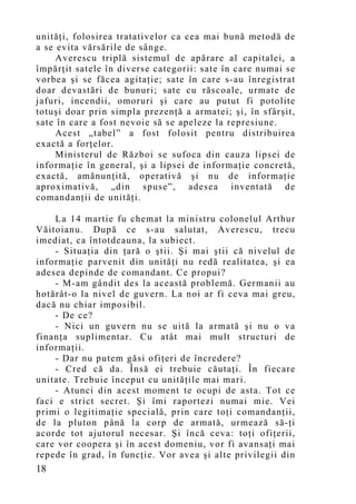 unităţi, folosirea tratativelor ca cea mai bună metodă de
a se evita vărsările de sânge.
     Averescu triplă sistemul de apărare al capitalei, a
împărţit satele în diverse categorii: sate în care numai se
vorbea şi se făcea agitaţie; sate în care s-au înregistrat
doar devastări de bunuri; sate cu răscoale, urmate de
jafuri, incendii, omoruri şi care au putut fi potolite
totuşi doar prin simpla prezenţă a armatei; şi, în sfârşit,
sate în care a fost nevoie să se apeleze la represiune.
     Acest „tabel” a fost folosit pentru distribuirea
exactă a forţelor.
     Ministerul de Război se sufoca din cauza lipsei de
informaţie în general, şi a lipsei de informaţie concretă,
exactă, amănunţită, operativă şi nu de informaţie
aproximativă, „din spuse”, adesea inventată de
comandanţii de unităţi.

    La 14 martie fu chemat la ministru colonelul Arthur
Văitoianu. După ce s-au salutat, Averescu, trecu
imediat, ca întotdeauna, la subiect.
    - Situaţia din ţară o ştii. Şi mai ştii că nivelul de
informaţie parvenit din unităţi nu redă realitatea, şi ea
adesea depinde de comandant. Ce propui?
    - M-am gândit des la această problemă. Germanii au
hotărât-o la nivel de guvern. La noi ar fi ceva mai greu,
dacă nu chiar imposibil.
    - De ce?
    - Nici un guvern nu se uită la armată şi nu o va
finanţa suplimentar. Cu atât mai mult structuri de
informaţii.
    - Dar nu putem găsi ofiţeri de încredere?
    - Cred că da. Însă ei trebuie căutaţi. În fiecare
unitate. Trebuie început cu unităţile mai mari.
    - Atunci din acest moment te ocupi de asta. Tot ce
faci e strict secret. Şi îmi raportezi numai mie. Vei
primi o legitimaţie specială, prin care toţi comandanţii,
de la pluton până la corp de armată, urmează să-ţi
acorde tot ajutorul necesar. Şi încă ceva: toţi ofiţerii,
care vor coopera şi în acest domeniu, vor fi avansaţi mai
repede în grad, în funcţie. Vor avea şi alte privilegii din
18
 