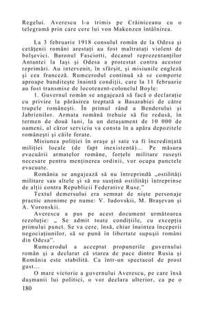 Regelui. Averescu l-a trimis pe Crăiniceanu cu           o
telegramă prin care cere lui von Makenzen întâlnirea.

    La 3 februarie 1918 consulul român de la Odesa şi
cetăţenii români arestaţi au fost maltrataţi violent de
bolşevici. Baronul Fasciotti, decanul reprezentanţilor
Antantei la Iaşi şi Odesa a protestat contra acestor
reprimări. Au intervenit, în sfârşit, şi misiunile engleză
şi cea franceză. Rumcerodul continuă să se co mporte
aproape banditeşte înaintă condiţii, care la 11 februarie
au fost transmise de locotenent-colonelul Boyle:
    1. Guvernul român se angajează să facă o declaraţie
cu privire la părăsirea treptată a Basarabiei de către
trupele româneşti. În primul rând a Benderului şi
Jabrienilor. Armata română trebuie să fie redusă, în
termen de două luni, la un detaşament de 10 000 de
oameni, al căror serviciu va consta în a apăra depozitele
româneşti şi căile ferate.
    Misiunea poliţiei în oraşe şi sate va fi încredinţată
miliţiei locale (de fapt inexistentă)… Pe măsura
evacuării armatelor române, forţele militare ruseşti
necesare pentru menţinerea ordinii, vor ocupa punctele
evacuate.
    România se angajează să nu întreprindă „ostilităţi
militare sau altele şi să nu susţină ostilităţi întreprinse
de alţii contra Republicii Federative Ruse.”
    Textul demersului era semnat de nişte personaje
practic anonime pe nume: V. Iudovskii, M. Braşevan şi
A. Voronskii.
    Averescu a pus pe acest document următoarea
rezoluţie: „ Se admit toate condiţiile, cu excepţia
primului punct. Se va cere, însă, chiar înaintea începerii
negociaţiunilor, să se pună în libertate supuşii români
din Odesa”.
    Rumcerodul a acceptat propunerile guvernului
român şi a declarat că starea de pace dintre Rusia şi
România este stabilită. Ca într-un spectacol de prost
gust…
    O mare victorie a guvernului Averescu, pe care însă
duşmanii lui politici, o vor declara ulterior, ca pe o
180
 