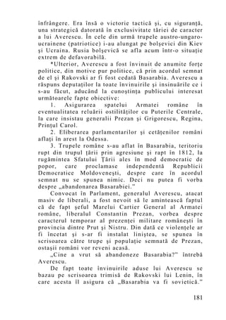 înfrângere. Era însă o victorie tactică şi, cu siguranţă,
una strategică datorată în exclusivitate tăriei de caracter
a lui Averescu. În cele din urmă trupele austro-ungaro-
ucrainene (patriotice) i-au alungat pe bolşevici din Kiev
şi Ucraina. Rusia bolşevică se afla acum într-o situaţie
extrem de defavorabilă.
     *Ulterior, Averescu a fost învinuit de anumite forţe
politice, din motive pur politice, că prin acordul semnat
de el şi Rakovski ar fi fost cedată Basarabia. Averescu a
răspuns deputaţilor la toate învinuirile şi insinuările ce i
s-au făcut, aducând la cunoştinţa publicului interesat
următoarele fapte obiective:
     1.   Asigurarea     spatelui   Armatei    române     în
eventualitatea reluării ostilităţilor cu Puterile Centrale,
la care insistau generalii Prezan şi Grigorescu, Regina,
Prinţul Carol.
     2. Eliberarea parlamentarilor şi cetăţenilor români
aflaţi în arest la Odessa.
     3. Trupele române s-au aflat în Basarabia, teritoriu
rupt din trupul ţării prin agresiune şi rapt în 1812, la
rugămintea Sfatului Ţării ales în mod democratic de
popor,     care    proclamase    independentă    Republicii
Democratice Moldoveneşti, despre care în acordul
semnat nu se spunea nimic. Deci nu putea fi vorba
despre „abandonarea Basarabiei.”
     Convocat în Parlament, generalul Averescu, atacat
masiv de liberali, a fost nevoit să le amintească faptul
că de fapt şeful Marelui Cartier General al Armatei
române, liberalul Constantin Prezan, vorbea despre
caracterul temporar al prezenţei militare româneşti în
provincia dintre Prut şi Nistru. Din dată ce violenţele ar
fi încetat şi s-ar fi instalat liniştea, se spunea în
scrisoarea către trupe şi populaţie semnată de Prezan,
ostaşii români vor reveni acasă.
     „Cine a vrut să abandoneze Basarabia?” întrebă
Averescu.
     De fapt toate învinuirile aduse lui Averescu se
bazau pe scrisoarea trimisă de Rakovski lui Lenin, în
care acesta îl asigura că „Basarabia va fi sovietică.”

                                                        181
 