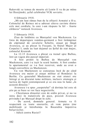Rakovski se temea de moarte că Lenin îl va da pe mâna
lui Dzerjinski, şeful celebrului VCK sovietic.

    4 februarie 1918.
    „Mi-am luat rămas bun de la ofiţerii Armatei a II-a.
Colonelul de Roince mi-a adresat câteva cuvinte dintre
cele mai cordiale, la care i-am răspuns la fel – foarte
călduros” notează Averescu.

     5 februarie 1918.
     Ziua de întâlnire cu Mareşalul von Mackenzen. La
linia de departajare româno-germană a fost întâmpinat
de căpitanul de cavalerie Scholtz, ataşat pe lângă
Averescu, şi au plecat la Focşani, la Statul Major al
Corpului I, unde au luat dejunul cu Şeful de stat major,
colonelul Krenrab.
     La 12.15 Averescu a plecat cu trenul spre Buftea,
într-un vagon din parcul imperial.
     A fost primit la Buftea de Mareşalul von
Mackenzen, care i-a ieşit la scară înainte. A fost condus
la apartamentul ce i-a fost rezervat, unde au avut o
lungă convorbire cu Mackenzen.
     Cu von Mackenzen se cunoşteau încă de pe când
Averescu era maior şi ataşat militar al României la
Berlin. Cu generalul Mackenzen au stat atunci ore
întregi şi au discutat teme militare, inclusiv strategia şi
tactica de luptă contemporană şi ce era nou în lume „în
această direcţie.”
     Averescu i-a spus „oaspetelui” că dorinţa lui este să
ştie pe ce baze se vor face negocierile.
     - Chestiunea dinastiei este de ordin privat, şi nu va
intra deci în tratativele de pace, preciză Averescu
privindu-l pe Mareşal drept în ochi.
     - De acord, domnule general. Armata va fi
respectată cu toate onorurile, că vom putea ţine
mobilizată şi întrebuinţa în Basarabia împotriva
bolşevicilor.
     - Adică contra Rusiei?


182
 