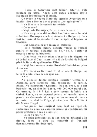 - Rusia şi bolşevicii sunt lucruri diferite. Veţi
înţelege pe urmă. Acum vom putea coopera într-o
eventuală întreprindere în Rusia.
     Ce avuse în vedere Mareşalul german Averescu nu a
înţeles. Sau a înţeles dar se prefăcu „neînţelegător”?
     - Va fi nevoie de cesiuni teritoriale.
     - Ce anume?
     - Veţi ceda Dobrogea, dar cu acces la mare.
     - Nu este prea mult? replică Averescu. Avea în ochi
scânteieri. Dobrogea n-a fost niciodată a Bulgariei. Ea a
fost teritoriu al Imperiului Bizantin, apoi al Imperiului
Otoman.
     - Dar România ce are cu acest teritoriu?
     - Este răsplata pentru sângele vărsat de români
pentru eliberarea Bulgariei în 1877-1878. Teritoriul
turcesc a trecut la biruitori.
     - Cred totuşi că s-ar putea ajunge la o înţelegere, ca
să cedaţi numai Cadrilaterul şi o făşie locuită de bulgari
până la linia Mangalia-Adam Klissi.
     - Veţi face aceasta pentru România? întrebă surprins
Averescu.
     - Voi vorbi cu Kaizerul. El vă stimează. Bulgarilor
le va fi destul ceea ce am spus eu…
     * * *
     Au discutat despre politica Puterilor Centrale, a
Antantei, care rămăsese fără principalul ei sprijin,
Rusia. Nu întâmplător Kaizerul, încă în 1916, le-a dat
bolşevicilor, de fapt lui Lenin, 400 000 000 mărci aur.
Ca urmare, în 1917 Rusia este scoasă definitiv din
război. Lenin, ca recompensă pentru milioanele luate, a
permis ca Germania să ocupe pe un termen de un an
teritoriul rus până la Volga, şi să cedeze Flota Militară
din Marea Neagră.
     - Vă promit tot sprijinul meu, însă vă repet că,
susţinerea va avea un caracter privat şi condiţionat. Şi
prima problemă e cea a dinastiei.
     - La ce vă referiţi?
     - Vă spun confidenţial, că schimbarea dinastiei este
decisă, lucru la care au convenit şi fruntaşii
dumneavoastră din Bucureşti.
                                                       183
 