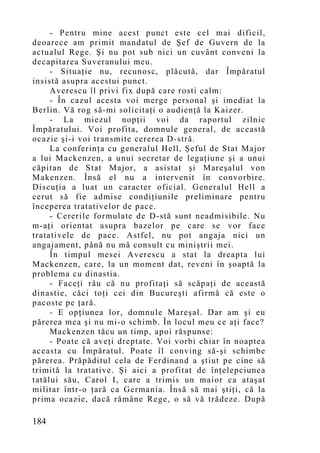 - Pentru mine acest punct este cel mai dificil,
deoarece am primit mandatul de Şef de Guvern de la
actualul Rege. Şi nu pot sub nici un cuvânt conveni la
decapitarea Suveranului meu.
     - Situaţie nu, recunosc, plăcută, dar Împăratul
insistă asupra acestui punct.
     Averescu îl privi fix după care rosti calm:
     - În cazul acesta voi merge personal şi imediat la
Berlin. Vă rog să-mi solicitaţi o audienţă la Kaizer.
     - La miezul nopţii voi da raportul zilnic
Împăratului. Voi profita, domnule general, de această
ocazie şi-i voi transmite cererea D-stră.
     La conferinţa cu generalul Hell, Şeful de Stat Major
a lui Mackenzen, a unui secretar de legaţiune şi a unui
căpitan de Stat Major, a asistat şi Mareşalul von
Makenzen. Însă el nu a intervenit în convorbire.
Discuţia a luat un caracter oficial. Generalul Hell a
cerut să fie admise condiţiunile preliminare pentru
începerea tratativelor de pace.
     - Cererile formulate de D-stă sunt neadmisibile. Nu
m-aţi orientat asupra bazelor pe care se vor face
tratativele de pace. Astfel, nu pot angaja nici un
angajament, până nu mă consult cu miniştrii mei.
     În timpul mesei Averescu a stat la dreapta lui
Mackenzen, care, la un mo ment dat, reveni în şoaptă la
problema cu dinastia.
     - Faceţi rău că nu profitaţi să scăpaţi de această
dinastie, căci toţi cei din Bucureşti afirmă că este o
pacoste pe ţară.
     - E opţiunea lor, domnule Mareşal. Dar am şi eu
părerea mea şi nu mi-o schimb. În locul meu ce aţi face?
     Mackenzen tăcu un timp, apoi răspunse:
     - Poate că aveţi dreptate. Voi vorbi chiar în noaptea
aceasta cu Împăratul. Poate îl conving să-şi schimbe
părerea. Prăpăditul cela de Ferdinand a ştiut pe cine să
trimită la tratative. Şi aici a profitat de înţelepciunea
tatălui său, Carol I, care a trimis un maior ca ataşat
militar într-o ţară ca Germania. Însă să mai ştiţi, că la
prima ocazie, dacă rămâne Rege, o să vă trădeze. După

184
 
