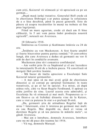 cum ştiţi, Kaizerul vă stimează şi vă apreciază ca pe un
german...
    „După masă iarăşi tratative. Generalul Hell crede că
în chestiunea Dobrogei s-ar putea ajunge la soluţiunea
de a o lăsa deschisă, până la pacea generală. Este de
părere că asupra trecătorilor în munţi nu trebuie să fim
prea îngrijoraţi.
    Fiind un mare agrarian, crede că dacă am fi bine
călăuziţi, în 5 ani vom putea îndoi producţia noastră
agricolă”, notează sec Averescu.

       10 februarie 1918.
       Întâlnirea cu Czernin şi Kuhlmann întârzie cu 24 de
ore.
     „Întâlnire cu von Mackenzen. A fost foarte amabil
şi foarte binevoitor pentru partea română.” O convorbire
lungă, din care Averescu a dedus că germanii nu vor fi
atât de duri în condiţiile avansate.
     Mackenzen ţinu să-i comunice confidenţial:
     - Am vorbit prin fir cu Împăratul şi el are încredere
în intenţiunile D-stă de a încheia pacea. Vă consiliază să
mergeţi fără şovăire înainte.
     - Mă bucur de înalta apreciere a Excelenţei Sale
Kaizerul tuturor germanilor.
     - A mai spus să nu mai aveţi grijă de chestiunea
dinastiei şi să contaţi pe sprijinul Germaniei în toate
tratativele, şi pe al lui în special. S-a mirat, că după
atâtea rele, câte va făcut Regele Ferdinand, îl apăraţi cu
atâta jertfire de sine. Lucrul acesta este admirabil, şi
Excelenţa Sa vă stimează şi mai mult. Propunerea ce v-
am făcut-o ca să lichidaţi dinastia vine de la Kaizer,
care a vrut ca puterea în stat s-o preluaţi D-stră.
     „Da, germanii ştiu de atitudinea Regelui faţă de
mine ! Interesant, cine îi interesa pe germani mai mult:
eu sau Regele. Mai degrabă eu, dacă ei voiau să
destituie Regele şi să iau puterea în mâinile mele”, se
gândi Averescu.
     - Mai am o întrebare, domnule Averescu, întrebare
care nu-mi dă pace din toamna lui 1916.
     - Vă rog, domnule Mareşal.
                                                      185
 
