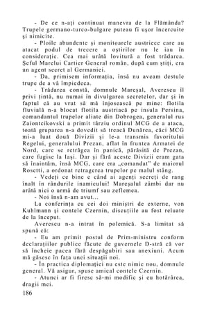 - De ce n-aţi continuat manevra de la Flămânda?
Trupele germano-turco-bulgare puteau fi uşor încercuite
şi nimicite.
     - Ploile abundente şi monitoarele austriece care au
atacat podul de trecere a oştirilor nu le iau în
consideraţie. Cea mai urâtă lovitură a fost trădarea.
Şeful Marelui Cartier General român, după cum ştiţi, era
un agent secret al Germaniei.
     - Da, primisem informaţia, însă nu aveam destule
trupe de a vă împiedeca.
     - Trădarea constă, domnule Mareşal, Averescu îl
privi ţintă, nu numai în divulgarea secretelor, dar şi în
faptul că au vrut să mă înjosească pe mine: flotila
fluvială n-a blocat flotila austriacă pe insula Persina,
comandantul trupelor aliate din Dobrogea, generalul rus
Zaiontcikovski a primit târziu ordinul MCG de a ataca,
toată gruparea n-a dovedit să treacă Dunărea, căci MCG
mi-a luat două Divizii şi le-a transmis favoritului
Regelui, generalului Prezan, aflat în fruntea Armatei de
Nord, care se retrăgea în panică, părăsită de Prezan,
care fugise la Iaşi. Dar şi fără aceste Divizii eram gata
să înaintăm, însă MCG, care era „coman dat” de maiorul
Rosetti, a ordonat retragerea trupelor pe malul stâng.
     - Vedeţi ce bine e când ai agenţi secreţi de rang
înalt în rândurile inamicului! Mareşalul zâmbi dar nu
arătă nici o urmă de triumf sau zeflemea.
     - Noi însă n-am avut...
     La conferinţa cu cei doi miniştri de externe, von
Kuhlmann şi contele Czernin, discuţiile au fost reluate
de la început.
     Averescu n-a intrat în polemică. S-a limitat să
spună că:
     - Eu am primit postul de Prim-ministru conform
declaraţiilor publice făcute de guvernele D-stră că vor
să încheie pacea fără despăgubiri sau anexiuni. Acum
mă găsesc în faţa unei situaţii noi.
     - În practica diplomaţiei nu este nimic nou, domnule
general. Vă asigur, spuse amical contele Czernin.
     - Atunci ar fi firesc să-mi modific şi eu hotărârea,
dragii mei.
186
 