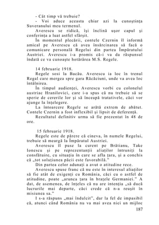 - Cât timp vă trebuie?
    - Voi aduce aceasta chiar azi la cunoştinţa
Suveranului meu termenul.
    Averescu se ridică, îşi înclină uşor capul şi
conferinţa a luat astfel sfârşit.
    În momentul plecării, contele Czernin îl informă
amical pe Averescu că avea însărcinarea să facă o
comunicare personală Regelui din partea Împăratului
Austriei. Averescu i-a promis că-i va da răspunsul
îndată ce va cunoaşte hotărârea M.S. Regele.

     14 februarie 1918.
     Regele sosi la Bacău. Averescu ia loc în trenul
Regal care mergea spre gara Răcăciuni, unde va avea loc
întâlnirea.
     În timpul audienţei, Averescu vorbi cu colonelul
austriac Hranilovici, care i-a spus că nu trebuie să se
sperie de cererile lor şi să înceapă tratativele, căci vor
ajunge la înţelegere.
     La întoarcere Regele se arătă extrem de abătut.
Contele Czernin a fost inflexibil şi lipsit de deferenţă.
     Rezultatul definitiv urma să fie prezentat în 48 de
ore.

      15 februarie 1918.
     Regele este de părere că cineva, în numele Regelui,
trebuie să meargă la Împăratul Austriei.
     Averescu îl puse la curent pe Brătianu, Take
Ionescu şi pe reprezentanţii aliaţilor întruniţi la
consfătuire, cu situaţia în care se afla ţara, şi a conchis
că „tot soluţiunea păcii este favorabilă.”
     Din partea celor adunaţi a avut o atitudine rece.
     Averescu spuse franc că nu este în interesul aliaţilor
să fie atât de exigenţi cu România, căci cu o astfel de
atitudine, poate „arunca ţara în braţele Germaniei.” A
dat, de asemenea, de înţeles că nu are intenţia „să ducă
lucrurile mai departe, căci crede că n-a reuşit în
misiunea sa.”
     I s-a răspuns „mai îndulcit”, dar la fel de impasibil
că, atunci când România nu va mai avea nici un mijloc
                                                       187
 