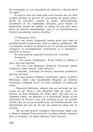 de rezistenţă, ei vor considera că „datoria e făcută până
la capăt.”
     Averescu tăcu un timp apoi rosti liniştit dar nu fără
sclipiri tăioase în priviri că „rezistenţa nu poate aduce
decât la sacrificii inutile şi poate materialiceşte
rezultatul să fie vătămător aliaţilor, prin faptul că
materialul nostru de război ar cădea în cea mai mare
parte în mâinile duşmanului, care îl va întrebuinţa pe
frontul occidental, contra aliaţilor.”

     17 februarie 1918.
     „Ieri am trimis răspunsul nostru prin care arăt că
primim bazele tratativelor, însă cu câteva condiţiuni. Mi
s-a răspuns că dacă azi până la ora 12 nu dau un răspuns
categoric şi necondiţionat, armistiţiul va fi denunţat”,
notează Averescu.
     Se convoacă de urgenţă Consiliul de Coroană.
     Averescu:
     -... Am expus situaţiunea. N-am izbutit a obţine o
pace aşa cum speram.
     - Nu este vina dumitale, domnule Averescu, spuse
cordial şi vădit amical, Take Ionescu.
     - Consider, continuă Averescu, misiunea actualului
guvern încetată.
     - Eu sunt pentru reluarea rezistenţei, spuse cu pafos
Brătianu, când l-am recomandat Regelui pe domnul
Averescu, credeam că el va trata inamicul cu mâna pe
sabie.
     - Domnule Brătianu, nimeni din cei asistenţi nu vor
crede că aţi făcut-o din dragoste faţă de mine. Aţi
înţeles că dacă rămâneţi la cârma ţării, din ţară nu va
rămânea nimic, iar dinastia va fi detronată. Ştiaţi că am
autoritate la Kaizer, care mă tratează ca pe un militar
cinstit, dar nu ca pe un politician, iar Feldmareşalul von
Mackenzen mă ştie de 20 ani. Şi numai pe mine mă va
asculta.
     - Iar eu sunt pentru retragere. Rezistenţa, după cum
a lămurit domnul Prim-ministru va aduce daune colosale
ţării şi aliaţilor, îşi spuse părerea Take Ionescu.

188
 