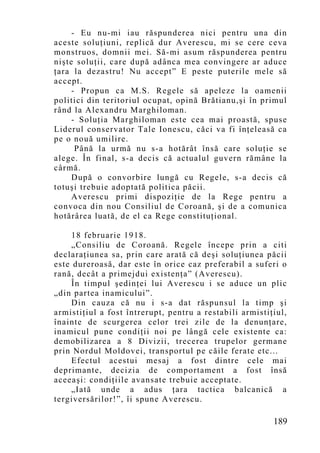 - Eu nu-mi iau răspunderea nici pentru una din
aceste soluţiuni, replică dur Averescu, mi se cere ceva
monstruos, domnii mei. Să-mi asum răspunderea pentru
nişte soluţii, care după adânca mea convingere ar aduce
ţara la dezastru! Nu accept” E peste puterile mele să
accept.
     - Propun ca M.S. Regele să apeleze la oamenii
politici din teritoriul ocupat, opină Brătianu,şi în primul
rând la Alexandru Marghiloman.
     - Soluţia Marghiloman este cea mai proastă, spuse
Liderul conservator Tale Ionescu, căci va fi înţeleasă ca
pe o nouă umilire.
      Până la urmă nu s-a hotărât însă care soluţie se
alege. În final, s-a decis că actualul guvern rămâne la
cârmă.
     După o convorbire lungă cu Regele, s-a decis că
totuşi trebuie adoptată politica păcii.
     Averescu primi dispoziţie de la Rege pentru a
convoca din nou Consiliul de Coroană, şi de a comunica
hotărârea luată, de el ca Rege constituţional.

     18 februarie 1918.
     „Consiliu de Coroană. Regele începe prin a citi
declaraţiunea sa, prin care arată că deşi soluţiunea păcii
este dureroasă, dar este în orice caz preferabil a suferi o
rană, decât a primejdui existenţa” (Averescu).
     În timpul şedinţei lui Averescu i se aduce un plic
„din partea inamicului”.
     Din cauza că nu i s-a dat răspunsul la timp şi
armistiţiul a fost întrerupt, pentru a restabili armistiţiul,
înainte de scurgerea celor trei zile de la denunţare,
inamicul pune condiţii noi pe lângă cele existente ca:
demobilizarea a 8 Divizii, trecerea trupelor germane
prin Nordul Moldovei, transportul pe căile ferate etc...
     Efectul acestui mesaj a fost dintre cele mai
deprimante, decizia de comportament a fost însă
aceeaşi: condiţiile avansate trebuie acceptate.
     „Iată unde a adus ţara tactica balcanică a
tergiversărilor!”, îi spune Averescu.

                                                         189
 