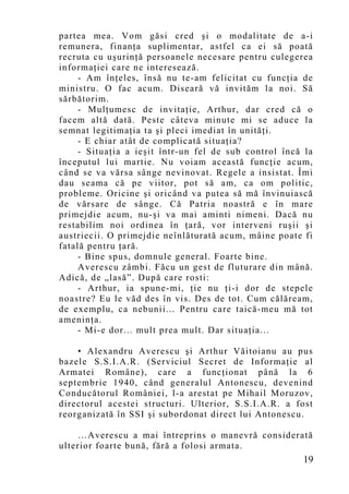 partea mea. Vom găsi cred şi o modalitate de a-i
remunera, finanţa suplimentar, astfel ca ei să poată
recruta cu uşurinţă persoanele necesare pentru culegerea
informaţiei care ne interesează.
     - Am înţeles, însă nu te-am felicitat cu funcţia de
ministru. O fac acum. Diseară vă invităm la noi. Să
sărbătorim.
     - Mulţumesc de invitaţie, Arthur, dar cred că o
facem altă dată. Peste câteva minute mi se aduce la
semnat legitimaţia ta şi pleci imediat în unităţi.
     - E chiar atât de complicată situaţia?
     - Situaţia a ieşit într-un fel de sub control încă la
începutul lui martie. Nu voiam această funcţie acum,
când se va vărsa sânge nevinovat. Regele a insistat. Îmi
dau seama că pe viitor, pot să am, ca om politic,
probleme. Oricine şi oricând va putea să mă învinuiască
de vărsare de sânge. Că Patria noastră e în mare
primejdie acum, nu-şi va mai aminti nimeni. Dacă nu
restabilim noi ordinea în ţară, vor interveni ruşii şi
austriecii. O primejdie neînlăturată acum, mâine poate fi
fatală pentru ţară.
     - Bine spus, domnule general. Foarte bine.
     Averescu zâmbi. Făcu un gest de fluturare din mână.
Adică, de „lasă”. După care rosti:
     - Arthur, ia spune-mi, ţie nu ţi-i dor de stepele
noastre? Eu le văd des în vis. Des de tot. Cum călăream,
de exemplu, ca nebunii... Pentru care taică-meu mă tot
ameninţa.
     - Mi-e dor... mult prea mult. Dar situaţia...

    • Alexandru Averescu şi Arthur Văitoianu au pus
bazele S.S.I.A.R. (Serviciul Secret de Informaţie al
Armatei Române), care a funcţionat până la 6
septembrie 1940, când generalul Antonescu, devenind
Conducătorul României, l-a arestat pe Mihail Moruzov,
directorul acestei structuri. Ulterior, S.S.I.A.R. a fost
reorganizată în SSI şi subordonat direct lui Antonescu.

    …Averescu a mai întreprins o manevră considerată
ulterior foarte bună, fără a folosi armata.
                                                       19
 