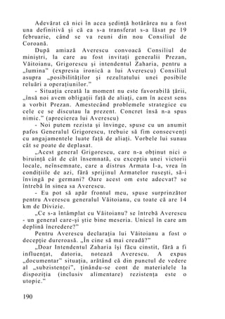 Adevărat că nici în acea şedinţă hotărârea nu a fost
una definitivă şi că ea s-a transferat s-a lăsat pe 19
februarie, când se va reuni din nou Consiliul de
Coroană.
     După amiază Averescu convoacă Consiliul de
miniştri, la care au fost invitaţi generalii Prezan,
Văitoianu, Grigorescu şi intendentul Zaharia, pentru a
„lumina” (expresia ironică a lui Averescu) Consiliul
asupra „posibilităţilor şi rezultatului unei posibile
reluări a operaţiunilor.”
     - Situaţia creată la moment nu este favorabilă ţării,
„însă noi avem obligaţii faţă de aliaţi, cam în acest sens
a vorbit Prezan. Amestecând problemele strategice cu
cele ce se discutau la prezent. Concret însă n-a spus
nimic.” (aprecierea lui Averescu)
     - Noi putem rezista şi învinge, spuse cu un anumit
pafos Generalul Grigorescu, trebuie să fim consecvenţi
cu angajamentele luate faţă de aliaţi. Vorbele lui sunau
cât se poate de deplasat.
     „Acest general Grigorescu, care n-a obţinut nici o
biruinţă cât de cât însemnată, cu excepţia unei victorii
locale, neînsemnate, care a distrus Armata I-a, vrea în
condiţiile de azi, fără sprijinul Armatelor ruseşti, să-i
învingă pe germani? Oare acest om este adecvat? se
întrebă în sinea sa Averescu.
     - Eu pot să apăr frontul meu, spuse surprinzător
pentru Averescu generalul Văitoianu, cu toate că are 14
km de Divizie.
     „Ce s-a întâmplat cu Văitoianu? se întrebă Averescu
- un general care-şi ştie bine meseria. Unicul în care am
deplină încredere?”
     Pentru Averescu declaraţia lui Văitoianu a fost o
decepţie dureroasă. „În cine să mai creadă?”
     „Doar Intendentul Zaharia îşi făcu cinstit, fără a fi
influenţat, datoria, notează Averescu. A expus
„documentar” situaţia, arătând că din punctul de vedere
al „subzistenţei”, ţinându-se cont de materialele la
dispoziţia (inclusiv alimentare) rezistenţa este o
utopie.”

190
 