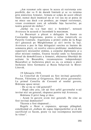 „Am rezumat cele spuse în aceea că rezistenţa este
posibilă, dar va fi de durată limitată şi se va termina
prin nimicirea Armatei. Armata ar scăpa de acest sfârşit
fatal, numai dacă inamicul nu ar voi sau nu ar putea să
ne atace sau dacă s-ar produce, pe timpul rezistenţei,
vreun eveniment care să schimbe faţa lucrurilor, pe
teatru general de război.”
     „Iarăşi nu s-a luat nici o hotărâre”, notează
Averescu în această zi încordată la maximum.
     La Bucureşti a plecat o delegaţie în frunte cu
Constantin Argetoianu, pentru a relua tratativele cu
Puterile Centrale. Argetoianu a primit ordin de la Rege
să-l găsească pe Marghiloman şi să-l invite la Iaşi.
Averescu a pus în faţa delegaţiei sarcina ca înainte de
semnarea păcii, să rezolve câteva probleme: modalitatea
repatrierii misiunilor străine, a corpului diplomatic şi a
altor misiuni române, fixarea locului unde va funcţiona
biroul de demobilizare a Armatei, obţinerea libertăţii de
acţiune în Basarabia, recunoaşterea independenţei
Basarabiei şi încheierea păcii cu ea, ca urmare a păcii
încheiate între Germania şi Rusia bolşevică la Brest-
Litovsk.

     19 februarie 1918.
     La Consiliul de Coroană au fost invitaţi generalii:
Prezan, Văitoianu şi Grigorescu, fără ştirea guvernului.
La primul Consiliu de Coroană al noului guvern,
Brătianu spuse mirat:
     - De ce nu se văd generali?
     - După câte ştiu, cât aţi fost şeful guvernului n-aţi
invitat nici un general, răspunse pentru toţi Averescu.
     Brătianu îl privi lung şi tăcu.
     - Acum în guvern avem trei generali. De cine au
fost invitaţi dumnealor?
     Tăcerea a fost răspunsul…
     Regele a făcut o expunere, aproape plângând,
conchizând că „trebuie de supus împrejurărilor şi că din
sacrificiul ce facem, poate va ieşi recompensa meritată
în viitor”.

                                                      191
 