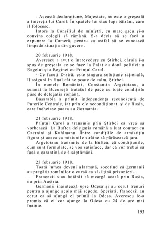 - Această declaraţiune, Majestate, nu este o greşeală
a tinereţii lui Carol. În spatele lui stau lupi bătrâni, care
îl folosesc.
     Întors la Consiliul de miniştri, cu mare greu şi-a
convins colegii să rămână. S-a decis să se facă o
expunere la Cameră, pentru ca astfel să se cunoască
limpede situaţia din guvern.

     20 februarie 1918.
     Averescu a avut o întrevedere cu Ştirbei, căruia i-a
spus de greşeala ce se face la Palat cu două politici: a
Regelui şi a Reginei cu Prinţul Carol.
     - Ce faceţi D-stră, este singura soluţiune raţională,
îl asigură în final cât se poate de calm, Ştirbei.
     În numele României, Constantin Argetoianu, a
semnat la Bucureşti tratatul de pace cu toate condiţiile
puse de delegaţia română.
     Basarabia a primit independenţa recunoscută de
Puterile Centrale, iar prin ele necondiţionat, şi de Rusia,
care încheiase pacea cu Germania.

    21 februarie 1918.
    Prinţul Carol a transmis prin Ştirbei că vrea să
vorbească. La Buftea delegaţia română a luat contact cu
Czernini şi Kuhlmann. Între condiţiile de armistiţiu
figura şi aceea ca misiunile străine să părăsească ţara.
    Argetoianu transmite de la Buftea, că condiţiunile,
cum sunt formulate, se vor satisface, dar că vor trebui să
facă o carantină de 4 săptămâni.

    23 februarie 1918.
    Toată lumea deveni alarmată, socotind că germanii
au pregătit românilor o cursă ca să-i ţină prizonieri...
    Francezii s-au hotărât să meargă acasă prin Rusia,
nu prin Austria.
    Germanii înaintează spre Odesa şi au cerut trenuri
pentru a ajunge acolo mai repede. Speriaţi, francezii au
cerut ca să ajungă ei primii la Odesa. Averescu le-a
promis că ei vor ajunge la Odesa cu 24 de ore mai
înainte.
                                                         193
 