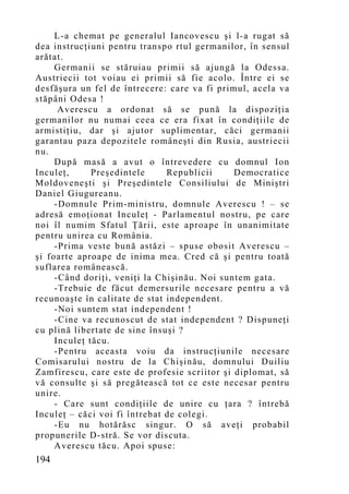 L-a chemat pe generalul Iancovescu şi l-a rugat să
dea instrucţiuni pentru transpo rtul germanilor, în sensul
arătat.
     Germanii se stăruiau primii să ajungă la Odessa.
Austriecii tot voiau ei primii să fie acolo. Între ei se
desfăşura un fel de întrecere: care va fi primul, acela va
stăpâni Odesa !
      Averescu a ordonat să se pună la dispoziţia
germanilor nu numai ceea ce era fixat în condiţiile de
armistiţiu, dar şi ajutor suplimentar, căci germanii
garantau paza depozitele româneşti din Rusia, austriecii
nu.
     După masă a avut o întrevedere cu domnul Ion
Inculeţ,      Preşedintele     Republicii     Democratice
Moldoveneşti şi Preşedintele Consiliului de Miniştri
Daniel Giugureanu.
     -Domnule Prim-ministru, domnule Averescu ! – se
adresă emoţionat Inculeţ - Parlamentul nostru, pe care
noi îl numim Sfatul Ţării, este aproape în unanimitate
pentru unirea cu România.
     -Prima veste bună astăzi – spuse obosit Averescu –
şi foarte aproape de inima mea. Cred că şi pentru toată
suflarea românească.
     -Când doriţi, veniţi la Chişinău. Noi suntem gata.
     -Trebuie de făcut demersurile necesare pentru a vă
recunoaşte în calitate de stat independent.
     -Noi suntem stat independent !
     -Cine va recunoscut de stat independent ? Dispuneţi
cu plină libertate de sine însuşi ?
     Inculeţ tăcu.
     -Pentru aceasta voiu da instrucţiunile necesare
Comisarului nostru de la Chişinău, domnului Duiliu
Zamfirescu, care este de profesie scriitor şi diplomat, să
vă consulte şi să pregătească tot ce este necesar pentru
unire.
     - Care sunt condiţiile de unire cu ţara ? întrebă
Inculeţ – căci voi fi întrebat de colegi.
     -Eu nu hotărăsc singur. O să aveţi probabil
propunerile D-stră. Se vor discuta.
     Averescu tăcu. Apoi spuse:
194
 