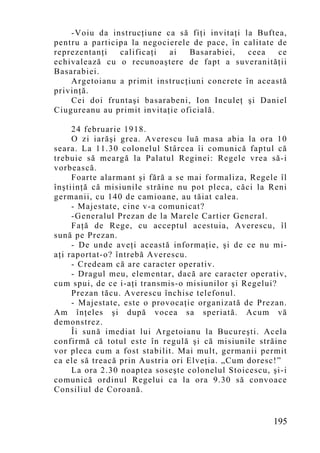 -Voiu da instrucţiune ca să fiţi invitaţi la Buftea,
pentru a participa la negocierele de pace, în calitate de
reprezentanţi   calificaţi  ai   Basarabiei,   ceea    ce
echivalează cu o recunoaştere de fapt a suveranităţii
Basarabiei.
    Argetoianu a primit instrucţiuni concrete în această
privinţă.
    Cei doi fruntaşi basarabeni, Ion Inculeţ şi Daniel
Ciugureanu au primit invitaţie oficială.

     24 februarie 1918.
     O zi iarăşi grea. Averescu luă masa abia la ora 10
seara. La 11.30 colonelul Stârcea îi comunică faptul că
trebuie să meargă la Palatul Reginei: Regele vrea să-i
vorbească.
     Foarte alarmant şi fără a se mai formaliza, Regele îl
înştiinţă că misiunile străine nu pot pleca, căci la Reni
germanii, cu 140 de camioane, au tăiat calea.
     - Majestate, cine v-a comunicat?
     -Generalul Prezan de la Marele Cartier General.
     Faţă de Rege, cu acceptul acestuia, Averescu, îl
sună pe Prezan.
     - De unde aveţi această informaţie, şi de ce nu mi-
aţi raportat-o? întrebă Averescu.
     - Credeam că are caracter operativ.
     - Dragul meu, elementar, dacă are caracter operativ,
cum spui, de ce i-aţi transmis-o misiunilor şi Regelui?
     Prezan tăcu. Averescu închise telefonul.
     - Majestate, este o provocaţie organizată de Prezan.
Am înţeles şi după vocea sa speriată. Acum vă
demonstrez.
     Îi sună imediat lui Argetoianu la Bucureşti. Acela
confirmă că totul este în regulă şi că misiunile străine
vor pleca cum a fost stabilit. Mai mult, germanii permit
ca ele să treacă prin Austria ori Elveţia. „Cum doresc!”
     La ora 2.30 noaptea soseşte colonelul Stoicescu, şi-i
comunică ordinul Regelui ca la ora 9.30 să convoace
Consiliul de Coroană.


                                                      195
 