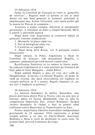 25 februarie 1918.
     Iarăşi la Consiliul de Coroană au venit şi „generalii
de serviciu”... Regreta mult că printre ei era şi unul
dintre cei mai buni generali ai Armatei, prietenul şi
pământeanul său, Arthur Văitoianu, care turna astfel apă
la moara lui Prezan şi compania...
     Averescu a expus situaţia, măsurile şi intenţiunile
guvernului. A constatat că dintr-o simplă bănuială, MCG
a stârnit o adevărată panică.
     După masă veni Argetoianu şi comunică faptul că
germanii consimt următoarele:
     1. Misiunile să plece când vor.
     2. Pot să meargă pe unde vor.
     3. Carantina se suprimă.
     4. Dacă merg prin Rusia, vor fi protejaţi contra
bolşevicilor.
     După amiază, la Palat, Argetoianu a făcut în
Consiliul de miniştri, sub preşedinţia Regelui, o
expunere amănunţită privind mersul tratativelor.
     Rectificarea frontierei se va reduce la foarte puţin.
Se cedează Cadrilaterul şi a unei porţiuni pe frontiera de
Sud, până la linia Mangalia – Adam Klissi.
     După şedinţă Regele a spus că vrea să-l vadă pe
Marghiloman. Averescu i-a amintit Regelui, că poate să
vadă pe oricine, dar dacă întrevederea are legătură cu
situaţia politică, ar fi o eroare. Regele răspunse că „nu
are nici o legătură cu politica.”

     26 februarie 1918.
     La intrarea României în război, Basarabia, mai
precis provincia dintre Prut şi Nistru, căci nu este una şi
aceeaşi, părea că fusese abandonată, căci se afla în
componenţa Imperiului Rus, aliatul României. Scopul
intrării României în război a fost în primul rând
realizarea unirii Bucovinei şi Transilvaniei cu Ţara.
     Pentru majoritatea liderilor basarabeni independenţa
proclamată la 24 ianuarie 1918 reprezenta o primă
treaptă pentru a se uni cu Patria-Mamă. Guvernul
Brătianu a făcut o serie de declaraţii în acest sens. În
primul rând, privind trimiterea de trupe.
196
 