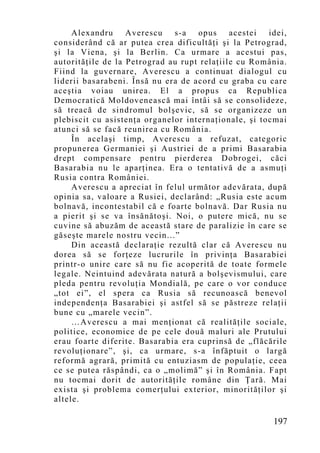 Alexandru Averescu s-a opus acestei idei,
considerând că ar putea crea dificultăţi şi la Petrograd,
şi la Viena, şi la Berlin. Ca urmare a acestui pas,
autorităţile de la Petrograd au rupt relaţiile cu România.
Fiind la guvernare, Averescu a continuat dialogul cu
liderii basarabeni. Însă nu era de acord cu graba cu care
aceştia voiau unirea. El a propus ca Republica
Democratică Moldovenească mai întâi să se consolideze,
să treacă de sindromul bolşevic, să se organizeze un
plebiscit cu asistenţa organelor internaţionale, şi tocmai
atunci să se facă reunirea cu România.
     În acelaşi timp, Averescu a refuzat, categoric
propunerea Germaniei şi Austriei de a primi Basarabia
drept compensare pentru pierderea Dobrogei, căci
Basarabia nu le aparţinea. Era o tentativă de a asmuţi
Rusia contra României.
     Averescu a apreciat în felul următor adevărata, după
opinia sa, valoare a Rusiei, declarând: „Rusia este acum
bolnavă, incontestabil că e foarte bolnavă. Dar Rusia nu
a pierit şi se va însănătoşi. Noi, o putere mică, nu se
cuvine să abuzăm de această stare de paralizie în care se
găseşte marele nostru vecin...”
     Din această declaraţie rezultă clar că Averescu nu
dorea să se forţeze lucrurile în privinţa Basarabiei
printr-o unire care să nu fie acoperită de toate formele
legale. Neintuind adevărata natură a bolşevismului, care
pleda pentru revoluţia Mondială, pe care o vor conduce
„tot ei”, el spera ca Rusia să recunoască benevol
independenţa Basarabiei şi astfel să se păstreze relaţii
bune cu „marele vecin”.
     …Averescu a mai menţionat că realităţile sociale,
politice, economice de pe cele două maluri ale Prutului
erau foarte diferite. Basarabia era cuprinsă de „flăcările
revoluţionare”, şi, ca urmare, s-a înfăptuit o largă
reformă agrară, primită cu entuziasm de populaţie, ceea
ce se putea răspândi, ca o „molimă” şi în România. Fapt
nu tocmai dorit de autorităţile române din Ţară. Mai
exista şi problema comerţului exterior, minorităţilor şi
altele.

                                                      197
 