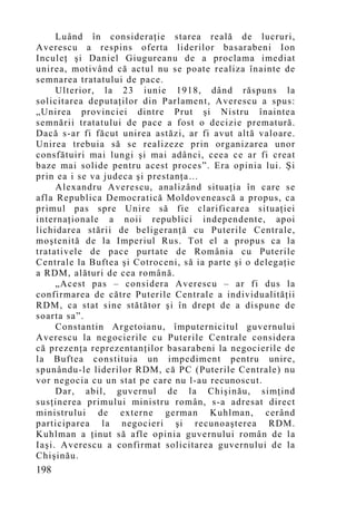 Luând în consideraţie starea reală de lucruri,
Averescu a respins oferta liderilor basarabeni Ion
Inculeţ şi Daniel Giugureanu de a proclama imed iat
unirea, motivând că actul nu se poate realiza înainte de
semnarea tratatului de pace.
     Ulterior, la 23 iunie 1918, dând răspuns la
solicitarea deputaţilor din Parlament, Averescu a spus:
„Unirea provinciei dintre Prut şi Nistru înaintea
semnării tratatului de pace a fost o decizie prematură.
Dacă s-ar fi făcut unirea astăzi, ar fi avut altă valoare.
Unirea trebuia să se realizeze prin organizarea unor
consfătuiri mai lungi şi mai adânci, ceea ce ar fi creat
baze mai solide pentru acest proces”. Era opinia lui. Şi
prin ea i se va judeca şi prestanţa…
     Alexandru Averescu, analizând situaţia în care se
afla Republica Democratică Moldovenească a propus, ca
primul pas spre Unire să fie clarificarea situaţiei
internaţionale a noii republici independente, apoi
lichidarea stării de beligeranţă cu Puterile Centrale,
moştenită de la Imperiul Rus. Tot el a propus ca la
tratativele de pace purtate de România cu Puterile
Centrale la Buftea şi Cotroceni, să ia parte şi o delegaţie
a RDM, alături de cea român ă.
     „Acest pas – considera Averescu – ar fi dus la
confirmarea de către Puterile Centrale a individualităţii
RDM, ca stat sine stătător şi în drept de a dispune de
soarta sa”.
     Constantin Argetoianu, împuternicitul guvernului
Averescu la negocierile cu Puterile Centrale considera
că prezenţa reprezentanţilor basarabeni la negocierile de
la Buftea constituia un impediment pentru unire,
spunându-le liderilor RDM, că PC (Puterile Centrale) nu
vor negocia cu un stat pe care nu l-au recunoscut.
     Dar, abil, guvernul de la Chişinău, simţind
susţinerea primului ministru român, s-a adresat direct
ministrului de externe german Kuhlman, cerând
participarea la negocieri şi recunoaşterea RDM.
Kuhlman a ţinut să afle opinia guvernului român de la
Iaşi. Averescu a confirmat solicitarea guvernului de la
Chişinău.
198
 
