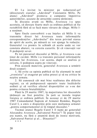 El l-a invitat la minister pe redactorul-şef
(directorul) ziarului „Adevărul” Constantin Mille. Pe
atunci „Adevărul” promova o campanie împotriva
autorităţilor, acuzate de atrocităţi contra ţărănimii.
     În discuţia avută cu Mille, Averescu i-a spus
acestuia, că doreşte foarte mult ca ordinea publică să fie
restabilită fără să se facă mare vărsare de sânge. Mille l-
a susţinut.
     Spre finele convorbirii s-au înţeles că Mille îi va
transmite direct lui Averescu toate informaţiile
corespondenţilor „Adevărului” din teren privind starea
de spirit de acolo, pe măsură ce vor ajunge la redacţie.
Generalul i-a promis în schimb că acolo unde se vor
constata abateri, va cerceta cazurile. Şi că vinovaţii vor
fi pedepsiţi sever.
     Pe tot parcursul răscoalei şi Mille, şi Averescu s-au
ţinut de cuvânt. Mille i-a transmis personal informaţiile
deţinute lui Averescu, i-ar acesta, după ce analiza şi
cerceta, îi pedepsea aspru pe vinovaţi.
     Prin această manevră, generalul Averescu a urmărit
două scopuri:
     1. Să evite ca opinia publică să fie alarmată în mod
„zvonistic” şi exagerat pe calea presei şi să nu critice în
neştire armata.
     2. Să cunoască cât mai bine realitatea din diferite
regiuni, ca să pedepsească operativ toate încălcările
ordinii şi să verifice efectul dispoziţiilor ce s-au dat
pentru evitarea brutalităţilor.
     Până la 29 martie 1907, în majoritatea lor răscoalele
ţărăneşti au fost potolite. În ţară se instala treptat
liniştea şi ordinea publică. În aceeaşi zi de 29 martie
1907 Comandantul Suprem al Armatei Române, Regele
Carol I, a emis o dispoziţie prin care mulţumea armatei
„pentru comportamentul ei în timpul răscoalei.”
     Tocmai atunci Regele Carol I îl numi pe generalul
Alexandru Averescu „Salvatorul Patriei”! În popor însă
era numit, nu fără o anumită doză de ironie motivată,
„Salvatorul Patriei şi al… Dinastiei!”
     * * *

20
 