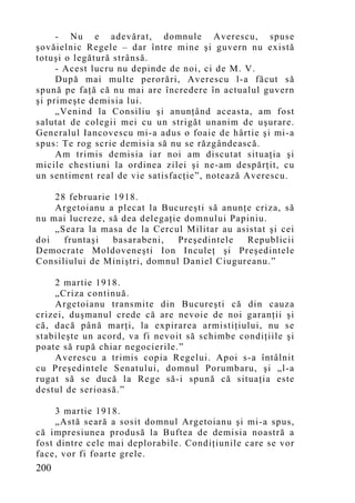 - Nu e adevărat, domnule Averescu, spuse
şovăielnic Regele – dar între mine şi guvern nu există
totuşi o legătură strânsă.
     - Acest lucru nu depinde de noi, ci de M. V.
     După mai multe perorări, Averescu l-a făcut să
spună pe faţă că nu mai are încredere în actualul guvern
şi primeşte demisia lui.
     „Venind la Consiliu şi anunţând aceasta, am fost
salutat de colegii mei cu un strigăt unanim de uşurare.
Generalul Iancovescu mi-a adus o foaie de hârtie şi mi-a
spus: Te rog scrie demisia să nu se răzgândească.
     Am trimis demisia iar noi am discutat situaţia şi
micile chestiuni la ordinea zilei şi ne-am despărţit, cu
un sentiment real de vie satisfacţie”, notează Averescu.

    28 februarie 1918.
    Argetoianu a plecat la Bucureşti să anunţe criza, să
nu mai lucreze, să dea delegaţie domnului Papiniu.
    „Seara la masa de la Cercul Militar au asistat şi cei
doi   fruntaşi   basarabeni,   Preşedintele  Republicii
Democrate Moldoveneşti Ion Inculeţ şi Preşedintele
Consiliului de Miniştri, domnul Daniel Ciugureanu.”

    2 martie 1918.
    „Criza continuă.
    Argetoianu transmite din Bucureşti că din cauza
crizei, duşmanul crede că are nevoie de noi garanţii şi
că, dacă până marţi, la expirarea armistiţiului, nu se
stabileşte un acord, va fi nevoit să schimbe condiţiile şi
poate să rupă chiar negocierile.”
    Averescu a trimis copia Regelui. Apoi s-a întâlnit
cu Preşedintele Senatului, domnul Porumbaru, şi „l-a
rugat să se ducă la Rege să-i spună că situaţia este
destul de serioasă.”

     3 martie 1918.
     „Astă seară a sosit domnul Argetoianu şi mi-a spus,
că impresiunea produsă la Buftea de demisia noastră a
fost dintre cele mai deplorabile. Condiţiunile care se vor
face, vor fi foarte grele.
200
 