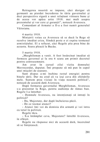 Retragerea noastră se impune, căci desigur că
germanii au pierdut încrederea în tăria guvernului şi
deci perspectiva sigură a unei relaţiuni viitoare bune şi
de aceea vor apăsa artie 1918. mai mult asupra
prezentului şi vor cere şi garanţii”, notează Averescu.
    Comandant al Armatei a II-a a fost numit generalul
Văitoianu.

    4 martie 1918.
    Miniştrii voiau ca Averescu să se ducă la Rege să
rezolve imediat criza, fiindcă peste o zi expira termenul
armistiţiului. El a refuzat, căci Regele ştia prea bine de
aceasta. Seara pleacă la Bacău.

     5 martie 1918.
     „Marghiloman a venit. A fost însărcinat imediat să
formeze guvernul şi la ora 6 seara am primit decretul
pentru contrasemnare.
     Am     avut   în  cursul    zilei  vizita   domnului
Mavrocordat, deputat. Îmi propune să mă pun în capul
unei mişcări de asanare.
     Sunt dispus a-mi închina restul energiei pentru
binele ţării. Dar nu cred că va ieşi ceva din sforţările
mele. Suntem prea viciaţi în viaţa noastră politică”,
notează de această dată Averescu.
     După formarea guvernului Marghiloman, Averescu
s-a prezentat la Rege, pentru audienţa de rămas bun.
Regele l-a întrebat:
     - Domnule Averescu, nu intenţionaţi să intraţi în
politică?
     - Da, Majestate, dar după încheierea păcii.
     - De ce tocmai atunci?
     - Atunci îmi voi da demisia din armată şi voi intra
cu totul în politică.
     Regele tăcu.
     - S-a întâmplat ceva, Majestate? întrebă Averescu,
în sfârşit.
     Regele nu răspunse nici de această dată, încercând
să se liniştească.

                                                      201
 