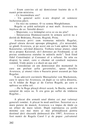 - Eram co nvins că aţi demisionat înainte de a fi
numit prim-ministru.
     - Ce însemnătate are?
     - Un general activ n-are dreptul să semneze
încheierea păcii.
     - Eu nici nu semnez. O va semna Marghiloman.
     Regele se arătă neliniştit şi mai mult. Averescu nu
înţelese de ce. Întrebă direct:
     - Majestate, s-a întâmplat ceva ce eu nu ştiu?
     - Întoarcerea Dumneavoastră în armata activă nu e
dorită de Brătianu, Prezan, Regină, Prinţ.
     Averescu privi cum tremurau mâinile Regelui,
glasul căruia deveni aproape plângăreţ. „Ce mizerabil,
se gândi Averescu, şi pe acest om eu l-am apărat în faţa
Kaizerului, salvând dinastia. Trebuia totuşi atunci, când
mi-a propus Kaizerul, să-l detronez pe Ferdinand, şi să
preiau conducerea statului în mâinile mele”. Însă fiind
fidel Constituţiei şi Coroanei el a refuzat. Se uita cu
dispreţ la omul, care e chemat să conducă naţiunea
română. Unde poate s-o ducă un aşa om?
     - Consideraţi că am demisionat din momentul în
care am preluat şefia guvernului, spuse deschis
Averescu, şi atunci văzu o bucurie prost ascunsă pe faţa
Regelui.
     S-au adeverit cuvintele Mareşalului von Mackenzen,
care îi spuse lui Averescu, că după ce va salva dinastia,
va fi trădat de Rege şi de Curtea Regală, pe care o
apărase cu atâta zel.
     …De la Rege pleacă direct acasă, la Bacău, unde era
aşteptat de soţia sa. Îi era greu pe suflet de trădarea
Regelui...

    A plecat din armată unul dintre cei mai valoroşi
generali români. A plecat în mod umilitor. Înzestrat cu o
mare putere de muncă, Averescu s-a impus de tânăr ca
un ofiţer de mare talent. După reprimarea cu jertfe
minime cea mai mare şi mai primejdioasă pentru
destinul ţării răscoală ţărănească din 1907, Averescu a
fost numit de Regele Carol I şi de popor „salvatorul

202
 