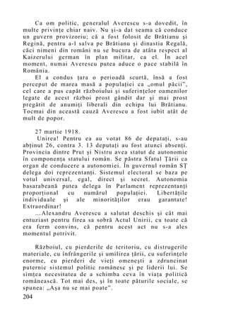 Ca om politic, generalul Averescu s-a dovedit, în
multe privinţe chiar naiv. Nu şi-a dat seama că conduce
un guvern provizoriu; că a fost folosit de Brătianu şi
Regină, pentru a-l salva pe Brătianu şi dinastia Regală,
căci nimeni din români nu se bucura de atâta respect al
Kaizerului german în plan militar, ca el. În acel
mo ment, numai Averescu putea aduce o pace stabilă în
România.
    El a condus ţara o perioadă scurtă, însă a fost
perceput de marea masă a populaţiei ca „omul păcii”,
cel care a pus capăt războiului şi suferinţelor oamenilor
legate de acest război prost gândit dar şi mai prost
pregătit de anumiţi liberali din echipa lui Brătianu.
Tocmai din această cauză Averescu a fost iubit atât de
mult de popor.

    27 martie 1918.
     Unirea! Pentru ea au votat 86 de deputaţi, s-au
abţinut 26, contra 3. 13 deputaţi au fost atunci absenţi.
Provincia dintre Prut şi Nistru avea statut de autonomie
în componenţa statului român. Se păstra Sfatul Ţării ca
organ de conducere a autonomiei. În guvernul român SŢ
delega doi reprezentanţi. Sistemul electoral se baza pe
votul universal, egal, direct şi secret. Autonomia
basarabeană putea delega în Parlament reprezentanţi
proporţional    cu   numărul     populaţiei.   Libertăţile
individuale şi ale minorităţilor erau garantate!
Extraordinar!
    …Alexandru Averescu a salutat deschis şi cât mai
entuziast pentru firea sa sobră Actul Unirii, cu toate că
era ferm convins, că pentru acest act nu s-a ales
mo mentul potrivit.

    Războiul, cu pierderile de teritoriu, cu distrugerile
materiale, cu înfrângerile şi umilirea ţării, cu suferinţele
enorme, cu pierderi de vieţi omeneşti a zdruncinat
puternic sistemul politic românesc şi pe liderii lui. Se
simţea necesitatea de a schimba ceva în viaţa politică
românească. Tot mai des, şi în toate păturile sociale, se
spunea: „Aşa nu se mai poate”.
204
 