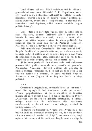 Unul dintre cei mai fideli colaboratori în viitor ai
generalului Averescu, filozoful P. P. Negulescu, scria:
„O revoltă adâncă clocotea înăbuşită în sufletul maselor
populare, îndreptându-se în contra tuturor acelora ce,
având puterea, avuseseră şi răspunderea în trecutul mai
apropiat şi mai depărtat, adică contra vechiului regim
politic întreg”.

    Unii lideri din partidele vechi, care au adus ţara la
acest dezastru, căutau furibund soluţii pentru a se
înscrie în noua situaţie creată, pentru ca astfel să-şi
asigure pe viitor supravieţuirea în viaţa politică. S-a
încercat crearea unui nou partid, Partidul Renaşterii
Naţionale. Însă s-a dovedit o iniţiativă insuficientă.
    Prin modificarea Constituţiei din vara anului 1917,
Regele Ferdinand a promis reforme, care chemau astfel
la viaţa publică milioane de oameni, impunea noi forme
de organizare şi, mai ales, persoane care să nu fi fost
legate de vechiul regim, vinovat de dezastrul ţării.
    Şi în acea perioadă una dintre cele mai valoroase
personalităţi politico-morale era considerat generalul
Alexandru Averescu, devenit extrem de popular în
opinia publică românească. Eliminat cu bună ştiinţă din
cadrele active ale armatei, în urma trădării Regelui,
Averescu urma (logic) să se implice decis în viaţa
politică.

    * * *
    Constantin Argetoianu, memorialistul cu renume şi
unul din apropiaţii lui Averescu, scria pe atunci:
„Nu mai popularitatea lui putea mobiliza şi fanatiza
masele de care aveam nevoie în lupta începută în 1917”.
„Averescu, cu ilustra sa gândire strategică, a sesizat
uriaşa    necesitate    de   schimbare     din   societatea
românească, deplasată mult spre stânga, venind în
întâmpinarea ei”.
    Împreună cu Constantin Argetoianu, Averescu a pus
bazele unei noi structuri social-politice, pe care au decis
să n-o numească partid, ci „Ligă”, noţiunea care, după
opinia lui, trebuia să fie mult mai largă, pentru a alipi la
                                                        205
 