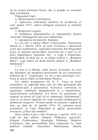 ea nu numai persoane fizice, dar şi grupări şi asociaţii
deja constituite.
     Programul Ligii:
     1. Reîntronarea Constituţiei;
     2. Aplicarea reformelor promise în primăvara şi
vara anului 1917, adică sufragiul universal şi reforma
agrară;
     3. Respectul Legilor;
     4. Stabilirea răspunderilor şi sancţiunilor pentru
vinovaţii înfrângerilor din anii războiului;
     5. Apropierea de puterile Antantei.
     La cei doi a aderat Matei Cantacuzino. Scrisoarea
datată cu 7 martie 1918, pe care Averescu o adresează
celor doi colaboratori, cuprindea punctele din Programul
Ligii, şi intenţia generalului Averescu de a crea cu ei,
dacă împărtăşesc opţiunile lui”, o Ligă a Poporului,
menţionând că dacă nu se va putea realiza o „Românie
Mare”, Liga dorea să pună bazele pentru o „Românie
Sănătoasă”.
     * * *
     La Iaşi şi la Bacău, unde locuia Averescu, au avut
loc dezbateri pe marginea proiectului de act constitutiv
elaborat de C. Argetoianu. La ele a mai participat A.C.
Cuza şi câţiva lideri ai Partidului Muncii.
     S-a admis propunerea lui A. C. Cuza ca actul
constitutiv să cuprindă doar cele trei idei principale din
scrisoarea-apel a generalului Averescu: reintrarea în
legalitate, stabilirea răspunderilor şi a sancţiunilor,
materializarea reformelor. S-a decis, de asemenea, că
organul de presă al Ligii să se numească „Îndreptarea”,
ceea ce se cerea imperios în viaţa socială românească la
mo mentul respectiv. Primul număr al ziarului a apărut la
Iaşi, pe data de 14 aprilie 1918. El conţinea actul
constitutiv al Ligii Poporului şi apelul generalului
Averescu „Către toţi românii”.
     Ziua creării Ligii a fost fixată pe 3 aprilie 1918. La
Ligă au mai aderat: Grigore Filipescu, generalii:
Grigore Crăiniceanu, Gheorghe Văileanu, Dumitru
Cocărăscu, alte personalităţi bine cunoscute în viaţa
publică    română:     Alexandru      Otetelişanu,   Duiliu
206
 