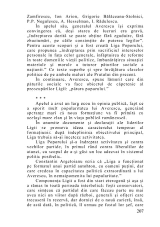 Zamfirescu, Ion Arion, Grigorie Bălăceanu-Stolnici,
P.P. Negulescu, A. Hesselman, I. Rădulescu.
     În apelul său, generalul Averescu îşi exprima
convingerea că, deşi starea de lucruri era gravă,
„îndreptarea dorită se poate obţine fără zguduire, fără
zbuciumări, pe căile consimţite de puterea legilor”.
Pentru aceste scopuri şi a fost creată Liga Poporului,
care propunea „îndreptarea prin sacrificiul intereselor
personale în faţa celor generale, înfăptuirea de reforme
în toate domeniile vieţii politice, îmbunătăţirea situaţiei
materiale şi morale a tuturor păturilor sociale a
naţiunii.” Ce texte superbe şi spre învăţătura claselor
politice de pe ambele maluri ale Prutului din prezent.
     În continuare, Averescu, spune lămurit care din
păturile sociale va face obiectul de căpetenie al
preocupărilor Ligii: „pătura poporului.”

    * * *
    Apelul a avut un larg ecou în opinia publică, fapt ce
a sporit mult popularitatea lui Averescu, generând
speranţe mari că noua formaţiune va fi primită cu
acelaşi mare elan şi în viaţa publică românească.
    În anumite documente şi declaraţii ale liderilor
Ligii se promova ideea caracterului temporar al
formaţiunii: după îndeplinirea obiectivului principal,
Liga trebuia să-şi înceteze activitatea.
    Liga Poporului şi-a îndreptat activitatea şi contra
vechilor partide, în primul rând contra liberalilor de
atunci, cu scopul de a-şi găsi un loc adecvat în sistemul
politic postbelic.
    Constantin Argetoianu scria că „Liga a funcţionat
pe formatul unui partid autohton, cu oameni puţini, dar
care credeau în capacitatea politică extraordinară a lui
Averescu, în nemaipomenita lui popularitate.”
    Componenţa Ligii a fost din start eterogenă şi aşa şi
a rămas în toată perioada interbelică: foşti conservatori,
care simţeau că partidul din care făceau parte nu mai
avea nici un viitor după război, generali şi ofiţeri care
trecuseră în rezervă, dar dornici de o nouă carieră, însă,
de astă dată, în politică, îl urmau pe fostul lor şef, care
                                                       207
 
