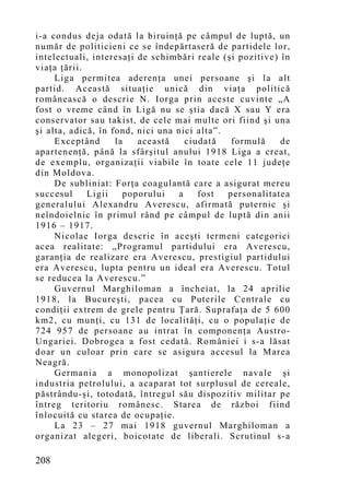 i-a condus deja odată la biruinţă pe câmpul de luptă, un
număr de politicieni ce se îndepărtaseră de partidele lor,
intelectuali, interesaţi de schimbări reale (şi pozitive) în
viaţa ţării.
     Liga permitea aderenţa unei persoane şi la alt
partid. Această situaţie unică din viaţa politică
românească o descrie N. Iorga prin aceste cuvinte „A
fost o vreme când în Ligă nu se ştia dacă X sau Y era
conservator sau takist, de cele mai multe ori fiind şi una
şi alta, adică, în fond, nici una nici alta”.
     Exceptând      la   această    ciudată    formulă    de
apartenenţă, până la sfârşitul anului 1918 Liga a creat,
de exemplu, organizaţii viabile în toate cele 11 judeţe
din Moldova.
     De subliniat: Forţa coagulantă care a asigurat mereu
succesul     Ligii    poporului   a    fost   personalitatea
generalului Alexandru Averescu, afirmată puternic şi
neîndoielnic în primul rând pe câmpul de luptă din anii
1916 – 1917.
     Nicolae Iorga descrie în aceşti termeni categorici
acea realitate: „Programul partidului era Averescu,
garanţia de realizare era Averescu, prestigiul partidului
era Averescu, lupta pentru un ideal era Averescu. Totul
se reducea la Averescu.”
     Guvernul Marghiloman a încheiat, la 24 aprilie
1918, la Bucureşti, pacea cu Puterile Centrale cu
condiţii extrem de grele pentru Ţară. Suprafaţa de 5 600
km2, cu munţi, cu 131 de localităţi, cu o populaţie de
724 957 de persoane au intrat în componenţa Austro-
Ungariei. Dobrogea a fost cedată. României i s-a lăsat
doar un culoar prin care se asigura accesul la Marea
Neagră.
     Germania a monopolizat şantierele navale şi
industria petrolului, a acaparat tot surplusul de cereale,
păstrându-şi, totodată, întregul său dispozitiv militar pe
întreg teritoriu românesc. Starea de război fiind
înlocuită cu starea de ocupaţie.
     La 23 – 27 mai 1918 guvernul Marghiloman a
organizat alegeri, boicotate de liberali. Scrutinul s-a

208
 