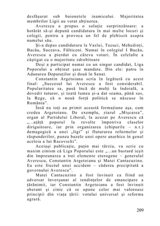 desfăşurat sub baionetele inamicului. Majoritatea
membrilor Ligii au votat abţinerea.
     Averescu a propus o soluţie surprinzătoare: a
hotărât să-şi depună candidatura în mai multe locuri şi
colegii, pentru a provoca un fel de plebiscit asupra
numelui său.
     Şi-a depus candidatura la Vaslui, Tecuci, Mehedinţi,
Bacău, Suceava, Fălticeni. Numai în colegiul I Bacău,
Averescu a pierdut cu câteva voturi. În celelalte a
câştigat cu o majoritate zdrobitoare
     Deşi a participat numai cu un singur candidat, Liga
Poporului a obţinut şase mandate. Din ele: patru în
Adunarea Deputaţilor şi două în Senat.
     Constantin Argetoianu scria în legătură cu acest
final: „Succesul lui Averescu a fost considerabil.
Popularitatea sa, pusă încă de mulţi la îndoială, a
dovedit tuturor, şi toată lumea şi-a dat seama, până sus,
la Rege, că o nouă forţă politică se născuse în
România”.
     Însă nu toţi au primit această formaţiune aşa, cum
credea Argetoianu. De exemplu, ziarul „Mişcarea”,
organ al Partidului Liberal, la acuzat pe Averescu că
„...aţâţă   poporul    la   revolte  împotriva   claselor
diriguitoare, iar prin organizarea (chipurile – n.r.)
demagogică a unei „ligi” şi fluturarea reformelor şi
răspunderilor, punea bazele unei opere anarhice în genul
aceleia a lui Racovschi”.
     Aceiaşi publicaţie, puţin mai târziu, va scrie cu
maxim cinism că Liga Poporului este „...un bastard ieşit
din împreunarea a trei elemente eterogene – generalul
Averescu, Constantin Argetoianu şi Matei Cantacuzino.
Ea este fructul unui accident – căderea precipitată a
guvernului Averescu”.
     Matei Cantacuzino a fost învinuit ca fiind un
adversar înverşunat al tendinţelor de emancipare a
ţărănimii, iar Constantin Argetoianu a fost învinuit
aberant şi cinic că se opune celor mai valoroase
principii din viaţa ţării: votului universal şi reforma
agrară.

                                                     209
 