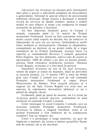 Adversarii lui Averescu au început prin intermediul
unei părţi a presei o adevărată campanie de discreditare
a generalului, folosind în special ofiţerii de provenienţă
nobiliară interesaţi. Drept reacţie a declanşat o anchetă
severă de serviciu în rândul armatei, pentru a stabili
modul în care ofiţerii şi trupa s-au comportat în timpul
acţiunilor de potolire a răscoalei.
     Au fost depistate încălcări grave în Corpul 2
armată, comandat până la 13 martie de Prinţul
moştenitor Ferdinand. Acolo au fost constatate cele mai
multe cazuri când trupele au deschis foc de nimicire în
împrejurări în care nu era nevoie, încălcându-şi astfel
toate ordinele şi instrucţiunile. Chemaţi la răspundere,
comandanţii au declarat că au primit ordin de a trage
nemijlocit de la Prinţul Ferdinand. Aceiaşi lucru l-a
raportat şi comandantul Diviziei 2 armată, generalul
Petre Gigurtu. Au fost depistate, câteva sute de cazuri şi
aproximativ 1000 de ofiţeri s-au ales cu dosare penale,
acestea fiind transmise neîntârziat justiţiei. Onoarea
Curţii Regale, existenţa ei a fost pusă în pericol.
     Generalul Averescu nu era să fie acel Averescu,
stimat de popor şi temut de duşmani, dacă nu prevedea
şi această situaţie. La 13 martie 1907 a emis un Ordin
prin care Corpul 2 armată era scos de sub comanda
Prinţului   moştenitor Ferdinand        şi  supus    direct
Ministerului de Război. Prin această mişcare el a
sugerat că, de fapt, Curtea Regală n-a avut nici un
amestec în reprimarea răscoalelor ţărăneşti şi nu e
pătată de sângele vărsat.
     Ferdinand, până pe patul de moarte, nu l-a iertat pe
Averescu pentru această decizie, continuând în mod
neoficial să comande Corpul 2 armată.
     Celor interogaţi în cazul Corpului 2 armată, care au
executat ordinele Prinţului moştenitor Ferdinand,
Averescu le adresa o singură întrebare: ştiau ei că
prinţul Ferdinand a fost înlăturat de la conducerea
corpului? Toţi au răspuns: da.
     Carol I a promulgat o largă amnistie, un gest de
împăcare a naţiunii, de iertare a tuturor greşelilor făcute
atât de armată, cât şi de răsculaţi.
                                                        21
 