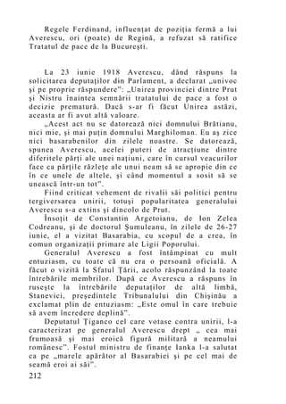 Regele Ferdinand, influenţat de poziţia fermă a lui
Averescu, ori (poate) de Regină, a refuzat să ratifice
Tratatul de pace de la Bucureşti.


     La 23 iunie 1918 Averescu, dând răspuns la
solicitarea deputaţilor din Parlament, a declarat „univoc
şi pe proprie răspundere”: „Unirea provinciei dintre Prut
şi Nistru înaintea semnării tratatului de pace a fost o
decizie prematură. Dacă s-ar fi făcut Unirea astăzi,
aceasta ar fi avut altă valoare.
     „Acest act nu se datorează nici domnului Brătianu,
nici mie, şi mai puţin domnului Marghiloman. Eu aş zice
nici basarabenilor din zilele noastre. Se datorează,
spunea Averescu, acelei puteri de atracţiune dintre
diferitele părţi ale unei naţiuni, care în cursul veacurilor
face ca părţile răzleţe ale unui neam să se apropie din ce
în ce unele de altele, şi când mo mentul a sosit să se
unească într-un tot”.
     Fiind criticat vehement de rivalii săi politici pentru
tergiversarea unirii, totuşi popularitatea generalului
Averescu s-a extins şi dincolo de Prut.
     Însoţit de Constantin Argetoianu, de Ion Zelea
Codreanu, şi de doctorul Şumuleanu, în zilele de 26-27
iunie, el a vizitat Basarabia, cu scopul de a crea, în
comun organizaţii primare ale Ligii Poporului.
     Generalul Averescu a fost întâmpinat cu mult
entuziasm, cu toate că nu era o persoană oficială. A
făcut o vizită la Sfatul Ţării, acolo răspunzând la toate
întrebările membrilor. După ce Averescu a răspuns în
ruseşte la întrebările deputaţilor de altă limbă,
Stanevici, preşedintele Tribunalului din Chişinău a
exclamat plin de entuziasm: „Este omul în care trebuie
să avem încredere deplină”.
     Deputatul Ţiganco cel care votase contra unirii, l-a
caracterizat pe generalul Averescu drept „ cea mai
frumoasă şi mai eroică figură militară a neamului
românesc”. Fostul ministru de finanţe Ianka l-a salutat
ca pe „marele apărător al Basarabiei şi pe cel mai de
seamă eroi ai săi”.
212
 