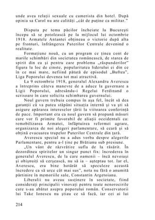 unde avea relaţii sexuale cu camerista din hotel. După
opinia sa Carol nu are calităţi „cât de puţine ca militar.”

     Disputa pe tema păcilor încheiate la Bucureşti
începu să se potolească pe la mijlocul lui octombrie
1918. Armatele Antantei obţineau o victorie după alta
pe fronturi, înfrângerea Puterilor Centrale devenind o
realitate.
     Formaţiune nouă, cu un program ce ţinea cont de
marile schimbări din societatea românească, de starea de
spirit din ea şi pentru care problema „răspunderilor”
figura la loc de cinste, popularitatea liderului ei din ce
în ce mai mare, nefiind pătată de episodul „Buftea”,
Liga Poporului devenea tot mai atractivă.
     La 9 octombrie 1918, generalul Alexandru Averescu
a întreprins câteva manevre de a aduce la guvernare a
Ligii Poporului, adresându-i Regelui Ferdinand o
scrisoare în care solicita schimbarea guvernului.
     Noul guvern trebuia compus în aşa fel, încât să dea
garanţii că va putea stăpâni situaţia internă şi va şti să
asigure apărarea intereselor ţării la viitoarea conferinţă
de pace. Important era ca noul guvern să propună măsuri
care vor fi primite favorabil de aliaţii occidentali ca:
remobilizarea Armatei, înfăptuirea reformei agrare,
organizarea de noi alegeri parlamentare, să ceară şi să
obţină evacuarea trupelor Puterilor Centrale din ţară.
     Averescu special nu a adus vorba despre alegerile
Parlamentare, pentru a-l ţine pe Brătianu sub presiune.
     „Un vânt de răzvrătire sufla de la răsărit. În
dezordinea spiritelor un singur punct fix: încrederea în
generalul Averescu, de la care oamenii – încă nevoiaşi
şi obişnuiţi să cerşească, nu să ia – aşteptau tot. Iar el,
Averescu, era bine hotărât să speculeze această
încredere ca să urce cât mai sus”, nota nu fără o anumită
părtinire în memoriile sale, Constantin Argetoianu.
     Liberalii nu aveau susţinere în societate, fiind
consideraţi principalii vinovaţi pentru toate nenorocirile
care s-au abătut asupra poporului român. Conservatorii
lui Take Ionescu nu ştiau ce să facă, iar cei ai lui

214
 