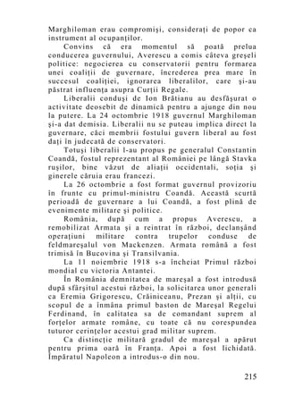 Marghiloman erau compromişi, consideraţi de popor ca
instrument al ocupanţilor.
     Convins că era mo mentul să poată prelua
conducerea guvernului, Averescu a comis câteva greşeli
politice: negocierea cu conservatorii pentru formarea
unei coaliţii de guvernare, încrederea prea mare în
succesul coaliţiei, ignorarea liberalilor, care şi-au
păstrat influenţa asupra Curţii Regale.
     Liberalii conduşi de Ion Brătianu au desfăşurat o
activitate deosebit de dinamică pentru a ajunge din nou
la putere. La 24 octombrie 1918 guvernul Marghiloman
şi-a dat demisia. Liberalii nu se puteau implica direct la
guvernare, căci membrii fostului guvern liberal au fost
daţi în judecată de conservatori.
     Totuşi liberalii l-au propus pe generalul Constantin
Coandă, fostul reprezentant al României pe lângă Stavka
ruşilor, bine văzut de aliaţii occidentali, soţia şi
ginerele căruia erau francezi.
     La 26 octombrie a fost format guvernul provizoriu
în frunte cu primul-ministru Coandă. Această scurtă
perioadă de guvernare a lui Coandă, a fost plină de
evenimente militare şi politice.
     România, după cum a propus Averescu, a
remobilizat Armata şi a reintrat în război, declanşând
operaţiuni    militare    contra  trupelor    conduse   de
feldmareşalul von Mackenzen. Armata română a fost
trimisă în Bucovina şi Transilvania.
     La 11 noiembrie 1918 s-a încheiat Primul război
mondial cu victoria Antantei.
     În România demnitatea de mareşal a fost introdusă
după sfârşitul acestui război, la solicitarea unor generali
ca Eremia Grigorescu, Crăiniceanu, Prezan şi alţii, cu
scopul de a înmâna primul baston de Mareşal Regelui
Ferdinand, în calitatea sa de comandant suprem al
forţelor armate române, cu toate că nu corespundea
tuturor cerinţelor acestui grad militar suprem.
     Ca distincţie militară gradul de mareşal a apărut
pentru prima oară în Franţa. Apoi a fost lichidată.
Împăratul Napoleon a introdus-o din nou.

                                                       215
 