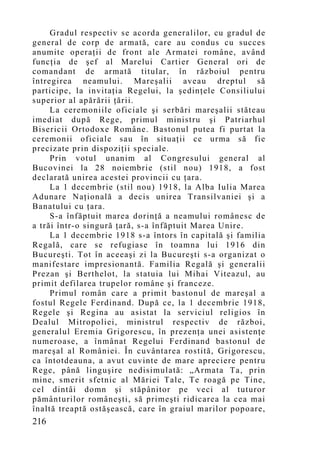 Gradul respectiv se acorda generalilor, cu gradul de
general de corp de armată, care au condus cu succes
anumite operaţii de front ale Armatei române, având
funcţia de şef al Marelui Cartier General ori de
comandant de armată titular, în războiul pentru
întregirea neamului. Mareşalii aveau dreptul să
participe, la invitaţia Regelui, la şedinţele Consiliului
superior al apărării ţării.
     La ceremoniile oficiale şi serbări mareşalii stăteau
imediat după Rege, primul ministru şi Patriarhul
Bisericii Ortodoxe Române. Bastonul putea fi purtat la
ceremonii oficiale sau în situaţii ce urma să fie
precizate prin dispoziţii speciale.
     Prin votul unanim al Congresului general al
Bucovinei la 28 noiembrie (stil nou) 1918, a fost
declarată unirea acestei provincii cu ţara.
     La 1 decembrie (stil nou) 1918, la Alba Iulia Marea
Adunare Naţională a decis unirea Transilvaniei şi a
Banatului cu ţara.
     S-a înfăptuit marea dorinţă a neamului românesc de
a trăi într-o singură ţară, s-a înfăptuit Marea Unire.
     La 1 decembrie 1918 s-a întors în capitală şi familia
Regală, care se refugiase în toamna lui 1916 din
Bucureşti. Tot în aceeaşi zi la Bucureşti s-a organizat o
manifestare impresionantă. Familia Regală şi generalii
Prezan şi Berthelot, la statuia lui Mihai Viteazul, au
primit defilarea trupelor române şi franceze.
     Primul român care a primit bastonul de mareşal a
fostul Regele Ferdinand. Dup ă ce, la 1 decembrie 1918,
Regele şi Regina au asistat la serviciul religios în
Dealul Mitropoliei, ministrul respectiv de război,
generalul Eremia Grigorescu, în prezenţa unei asistenţe
numeroase, a înmânat Regelui Ferdinand bastonul de
mareşal al României. În cuvântarea rostită, Grigorescu,
ca întotdeauna, a avut cuvinte de mare apreciere pentru
Rege, până linguşire nedisimulată: „Armata Ta, prin
mine, smerit sfetnic al Măriei Tale, Te roagă pe Tine,
cel dintâi domn şi stăpânitor pe veci al tuturor
pământurilor româneşti, să primeşti ridicarea la cea mai
înaltă treaptă ostăşească, care în graiul marilor popoare,
216
 