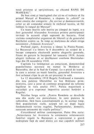 nouă prietene şi sprijinitoare, se cheamă RANG DE
MAREŞAL”.
     De bun simţ şi înţelegând clar că nu el trebuia să fie
primul Marşal al României, a răspuns la „ofertă” cu
mare emoţie dar categoric: „Se cuvine şi dumneavoastră,
celor ce aţi comandat armate în războiul nostru, să fiţi
înălţaţi la rangul de Mareşal”.
     Cu toate marile sale merite pe câmpul de luptă, n-a
fost generalul Alexandru Averescu printre participanţii
invitaţi la această clipă supremă de bucurie, fiind
victima complotului organizat de liberali şi de generalul
Berthelot contra sa. În timp ce mulţimea de afară striga
necontenit „Trăiască Averescu”.
     Profund jignit, Averescu a rămas la Piatra-Neamţ.
La Bucureşti s-a întors la 6 decembrie cu scopul de a
începe campania electorală pentru alegerile generale,
fixate de guvern la începutul lui ianuarie 1919. Aceste
alegeri trebuiau să se desfăşoare conform Decretului-
lege din 28 noiembrie 1918.
     Capitala l-a întâmpinat cu entuziasm, demonstrând
popularitatea acestuia nu numai în Moldova şi
Basarabia, dar şi la Sud de Carpaţi. La o piesă de teatru,
la care a asistat cu toată familia, generalul Averescu a
fost aclamat clipe în şir de cei prezenţi în sală.
     La 12 decembrie 1918 Regele Ferdinand a transmis
din nou puterea liberalilor cu Ion Brătianu prim-
ministru, care a jurat să continue programul de reforme
legiferat în vara anului 1917. Partea majoritară a
societăţii şi-a exprimat împotriva acestei hotărâri a
Regelui.
     Nicolae Iorga scria: „Pentru România se deschide
una din acele ere periculoase, în care puterea în
subordine, fără baza constituţională şi, în acelaşi timp,
fără popularitate reală, uzurpă tot ce după legea
fundamentală revine regelui, Parlamentului, domenii,
oarecum autonome de vieţile politice”.
     Cercetătorul militar contemporan, Petre Otu scrie:
„Neinvitarea lui Averescu la ceremonia reîntoarcerii
familiei regale la Bucureşti a reprezentat o gravă
nedreptate faţă de unul dintre cei mai capabili militari
                                                       217
 